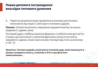 1. Термічне ураження може проявлятися різними симптомами,
починаючи від спраги і закінчуючи тепловим ударом.
Прояви: теплові висипання, порушення серцевого ритму та втрату
свідомості, судоми, кома.
Тепловий удар є найбільш важкою формою і є небезпечним для життя
станом, що пов’язаний із зміненою функцією мозку (сплутаність
свідомості, судоми, кома) через високу температуру тіла в основному
(> 40 ° C).
Примітка. Теплова хвороба, включаючи тепловий удар, може виникнути в
умовах холодного клімату, особливо в ЗІЗ та при фізичних
навантаженнях.
Перша допомога постраждалим
внаслідок теплового ураження
32
 