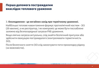 3. Охолодження - це негайних захід при термічному ураженні.
Найбільше теплове навантаження формує протихімічний костюм - ЗІЗ
(20 хвилин), а не респіратор, і як компроміс це може бути послаблене
залежно від безпосередньої загрози РХБ ураження.
Якщо хімічна загроза актуальна, слід знайти безпечний притулок або
здійснити евакуацію постраждалого (контролювати герметичність
ЗІЗ).
Після безпечного зняття ЗІЗ слід заохочувати пити прохолодну рідину
(за можливістю).
Перша допомога постраждалим
внаслідок теплового ураження
34
 