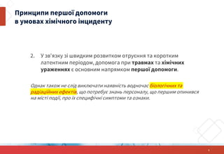2. У зв'язку зі швидким розвитком отруєння та коротким
латентним періодом, допомога при травмах та хімічних
ураженнях є основним напрямком першої допомоги.
Однак також не слід виключати наявність водночас біологічних та
радіаційних ефектів, що потребує знань персоналу, що першим опинився
на місті події, про їх специфічні симптоми та ознаки.
6
Принципи першої допомоги
в умовах хімічного інциденту
 