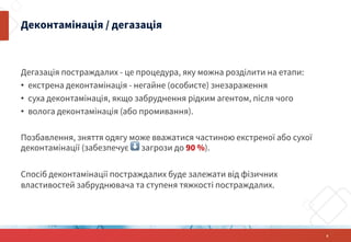 Дегазація постраждалих - це процедура, яку можна розділити на етапи:
• екстрена деконтамінація - негайне (особисте) знезараження
• суха деконтамінація, якщо забруднення рідким агентом, після чого
• волога деконтамінація (або промивання).
Позбавлення, зняття одягу може вважатися частиною екстреної або сухої
деконтамінації (забезпечує ⬇ загрози до 90 %).
Спосіб деконтамінації постраждалих буде залежати від фізичних
властивостей забруднювача та ступеня тяжкості постраждалих.
Деконтамінація / дегазація
8
 