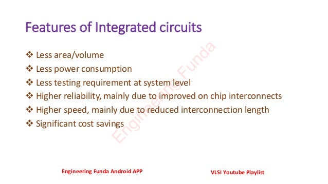 Features of Integrated circuits
❖ Less area/volume
❖ Less power consumption
❖ Less testing requirement at system level
❖ Higher reliability, mainly due to improved on chip interconnects
❖ Higher speed, mainly due to reduced interconnection length
❖ Significant cost savings
Engineering Funda Android APP VLSI Youtube Playlist
E
n
g
i
n
e
e
r
i
n
g
F
u
n
d
a
 