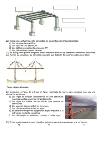 22) Indica a qué esfuerzos están sometidos los siguientes elementos resistentes:
a) Las zapatas de un edificio:
b) Las vigas de una estructura:
c) Los cables que sujetan la antena de TV:
d) Los pilares de un puente romano:
23) En el siguiente puente colgante, indica mediante flechas los diferentes elementos resistentes
que forman su estructura, así como los esfuerzos que deberán de soportar cada uno de ellos:
24) Verdadero o Falso. Si la frese en falsa, rescríbela de nuevo para conseguir que sea una
afirmación verdadera:
a) Las vigas se colocan verticalmente en una estructura,
mientras que las columnas horizontalmente.
b) Las vigas son cables que se utilizan para reforzar las
estructuras.
c) Las vigas se apoyan sobre los cimientos.
d) Los pilares se sitúan sobre las vigas.
e) El tablero de un puente colgante se sujeta mediante a la
estructura mediante escuadras.
f) Los pilares ejercen esfuerzos cortantes obre las vigas.
25) En las siguientes estructuras, identifica todos los elementos resistentes que las forman:
a) b) c)
 