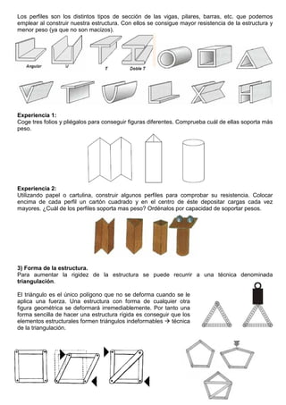 Los perfiles son los distintos tipos de sección de las vigas, pilares, barras, etc. que podemos
emplear al construir nuestra estructura. Con ellos se consigue mayor resistencia de la estructura y
menor peso (ya que no son macizos).
Experiencia 1:
Coge tres folios y pliégalos para conseguir figuras diferentes. Comprueba cuál de ellas soporta más
peso.
Experiencia 2:
Utilizando papel o cartulina, construir algunos perfiles para comprobar su resistencia. Colocar
encima de cada perfil un cartón cuadrado y en el centro de éste depositar cargas cada vez
mayores. ¿Cuál de los perfiles soporta mas peso? Ordénalos por capacidad de soportar pesos.
3) Forma de la estructura.
Para aumentar la rigidez de la estructura se puede recurrir a una técnica denominada
triangulación.
El triángulo es el único polígono que no se deforma cuando se le
aplica una fuerza. Una estructura con forma de cualquier otra
figura geométrica se deformará irremediablemente. Por tanto una
forma sencilla de hacer una estructura rígida es conseguir que los
elementos estructurales formen triángulos indeformables  técnica
de la triangulación.
 