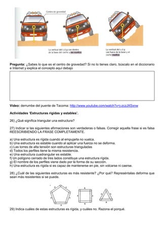Pregunta: ¿Sabes lo que es el centro de gravedad? Si no lo tienes claro, búscalo en el diccionario
e Internet y explica el concepto aquí debajo
Video: derrumbe del puente de Tacoma: http://www.youtube.com/watch?v=j-zczJXSxnw
Actividades ‘Estructuras rígidas y estables’.
26) ¿Qué significa triangular una estructura?
27) Indicar si las siguientes afirmaciones son verdaderas o falsas. Corregir aquella frase si es falsa
REESCRIBIENDO LA FRASE COMPLETAMENTE.
a) Una estructura es rígida cuando al empujarla no vuelca.
b) Una estructura es estable cuando al aplicar una fuerza no se deforma.
c) Las torres de alta tensión son estructuras trianguladas
d) Todos los perfiles tiene la misma resistencia.
e) Una estructura cuadrangular es estable.
f) Un polígono cerrado de tres lados constituye una estructura rígida.
g) El nombre de los perfiles viene dado por la forma de su sección.
h) Una estructura es rígida si es capaz de mantenerse en pie, sin volcarse ni caerse.
28) ¿Cuál de las siguientes estructuras es más resistente? ¿Por qué? Represéntalas deforma que
sean más resistentes si se puede.
29) Indica cuáles de estas estructuras es rígida, y cuáles no. Razona el porqué.
 