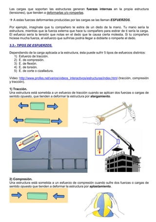 Las cargas que soportan las estructuras generan fuerzas internas en la propia estructura
(tensiones), que tienden a deformarlas y/o romperlas.
 A estas fuerzas deformantes producidas por las cargas se las llaman ESFUERZOS.
Por ejemplo, imagínate que tu compañero te estira de un dedo de la mano. Tu mano sería la
estructura, mientras que la fuerza externa que hace tu compañero para estirar de ti sería la carga.
El esfuerzo sería la tensión que notas en el dedo que te causa cierta molestia. Si tu compañero
hiciese mucha fuerza, el esfuerzo que sufrirías podría llegar a doblarte o romperte el dedo.
3.3.- TIPOS DE ESFUERZOS.
Dependiendo de la carga aplicada a la estructura, ésta puede sufrir 5 tipos de esfuerzos distintos:
1) Esfuerzo de tracción.
2) E. de compresión.
3) E. de flexión.
4) E. de torsión.
5) E. de corte o cizalladura.
Video: http://www.profes.net/varios/videos_interactivos/estructuras/index.html (tracción, compresión
y tracción).
1) Tracción.
Una estructura está sometida a un esfuerzo de tracción cuando se aplican dos fuerzas o cargas de
sentido opuesto, que tienden a deformar la estructura por alargamiento.
2) Compresión.
Una estructura está sometida a un esfuerzo de compresión cuando sufre dos fuerzas o cargas de
sentido opuesto que tienden a deformar la estructura por aplastamiento.
 