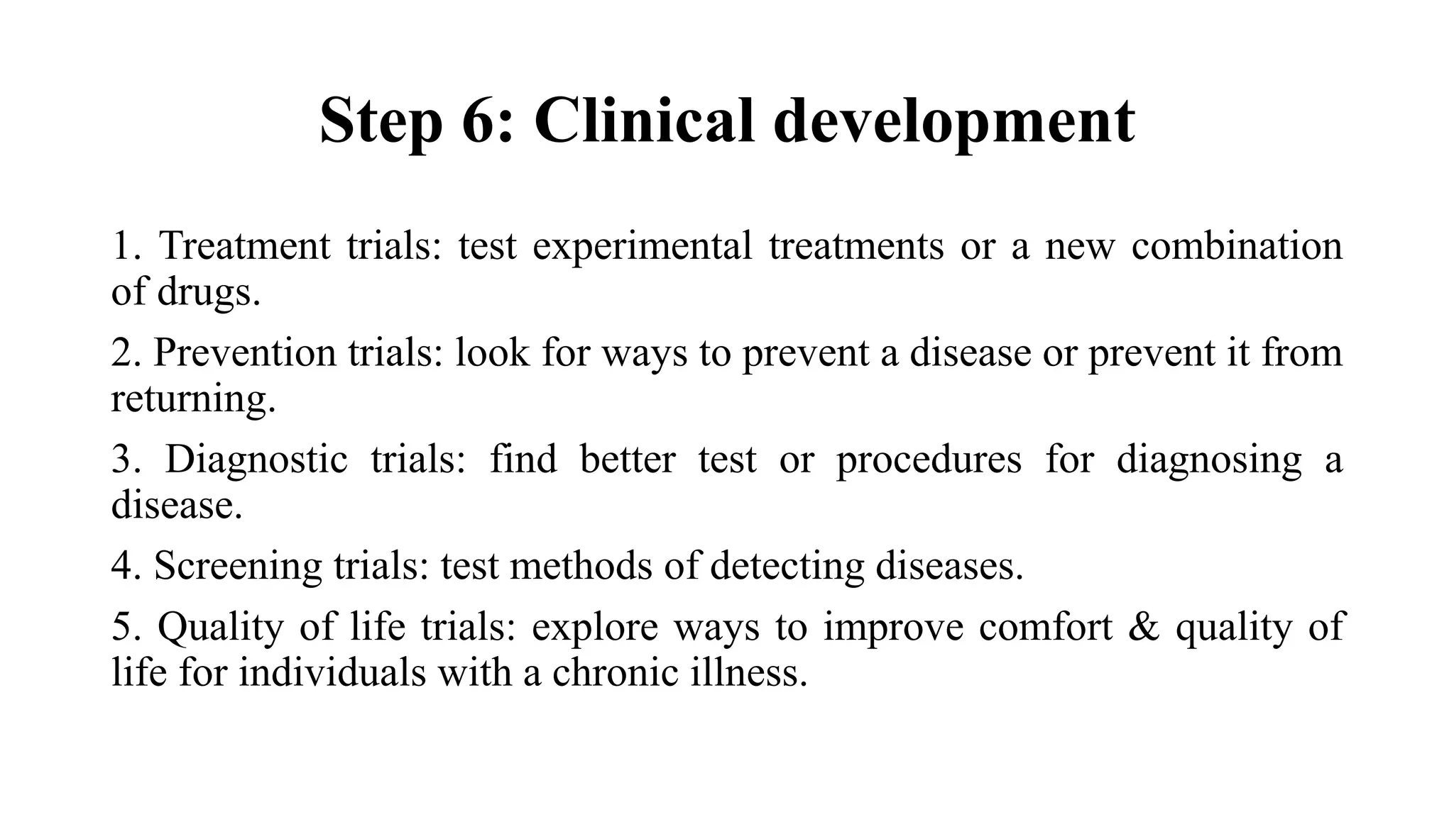 Step 6: Clinical development
1. Treatment trials: test experimental treatments or a new combination
of drugs.
2. Prevention trials: look for ways to prevent a disease or prevent it from
returning.
3. Diagnostic trials: find better test or procedures for diagnosing a
disease.
4. Screening trials: test methods of detecting diseases.
5. Quality of life trials: explore ways to improve comfort & quality of
life for individuals with a chronic illness.
 