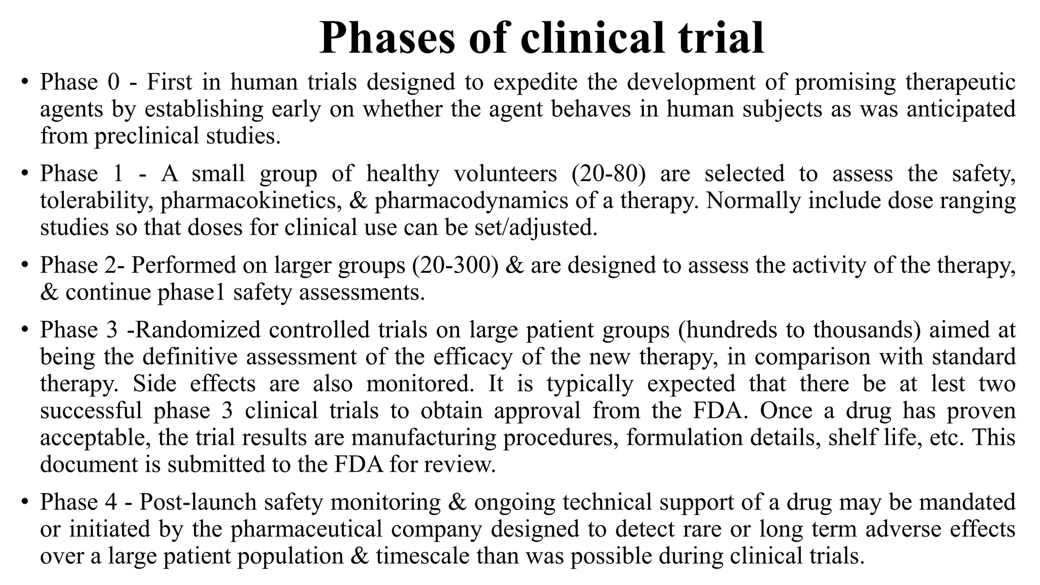 Phases of clinical trial
• Phase 0 - First in human trials designed to expedite the development of promising therapeutic
agents by establishing early on whether the agent behaves in human subjects as was anticipated
from preclinical studies.
• Phase 1 - A small group of healthy volunteers (20-80) are selected to assess the safety,
tolerability, pharmacokinetics, & pharmacodynamics of a therapy. Normally include dose ranging
studies so that doses for clinical use can be set/adjusted.
• Phase 2- Performed on larger groups (20-300) & are designed to assess the activity of the therapy,
& continue phase1 safety assessments.
• Phase 3 -Randomized controlled trials on large patient groups (hundreds to thousands) aimed at
being the definitive assessment of the efficacy of the new therapy, in comparison with standard
therapy. Side effects are also monitored. It is typically expected that there be at lest two
successful phase 3 clinical trials to obtain approval from the FDA. Once a drug has proven
acceptable, the trial results are manufacturing procedures, formulation details, shelf life, etc. This
document is submitted to the FDA for review.
• Phase 4 - Post-launch safety monitoring & ongoing technical support of a drug may be mandated
or initiated by the pharmaceutical company designed to detect rare or long term adverse effects
over a large patient population & timescale than was possible during clinical trials.
 