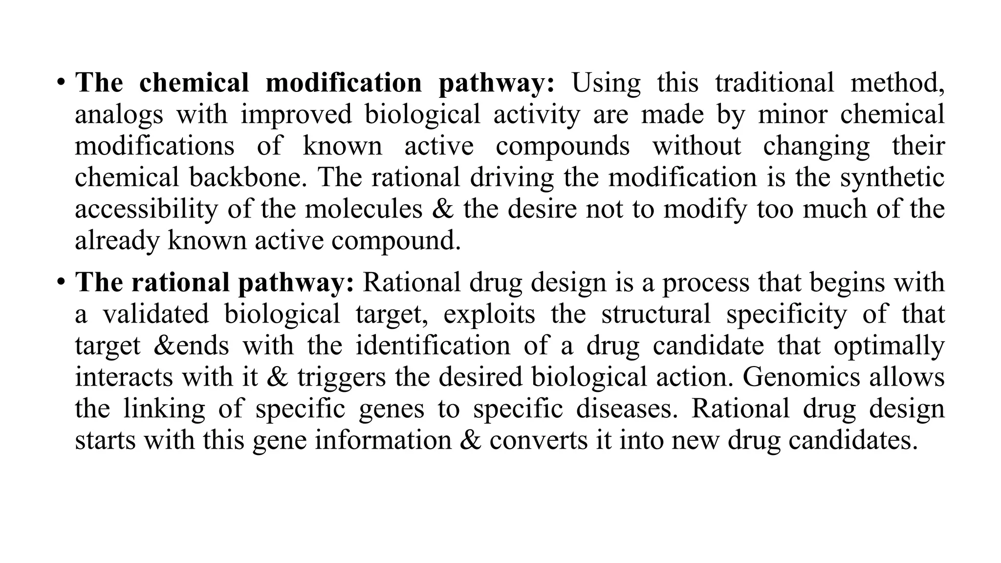 • The chemical modification pathway: Using this traditional method,
analogs with improved biological activity are made by minor chemical
modifications of known active compounds without changing their
chemical backbone. The rational driving the modification is the synthetic
accessibility of the molecules & the desire not to modify too much of the
already known active compound.
• The rational pathway: Rational drug design is a process that begins with
a validated biological target, exploits the structural specificity of that
target &ends with the identification of a drug candidate that optimally
interacts with it & triggers the desired biological action. Genomics allows
the linking of specific genes to specific diseases. Rational drug design
starts with this gene information & converts it into new drug candidates.
 