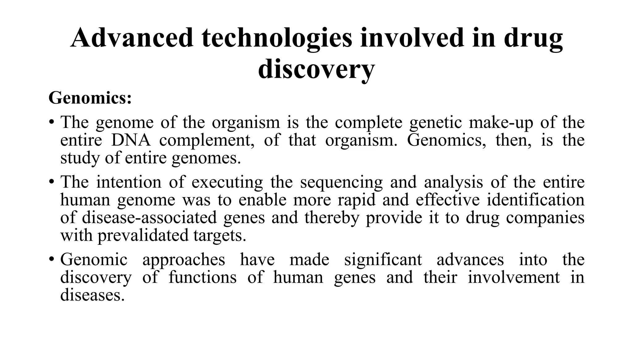 Advanced technologies involved in drug
discovery
Genomics:
• The genome of the organism is the complete genetic make-up of the
entire DNA complement, of that organism. Genomics, then, is the
study of entire genomes.
• The intention of executing the sequencing and analysis of the entire
human genome was to enable more rapid and effective identification
of disease-associated genes and thereby provide it to drug companies
with prevalidated targets.
• Genomic approaches have made significant advances into the
discovery of functions of human genes and their involvement in
diseases.
 