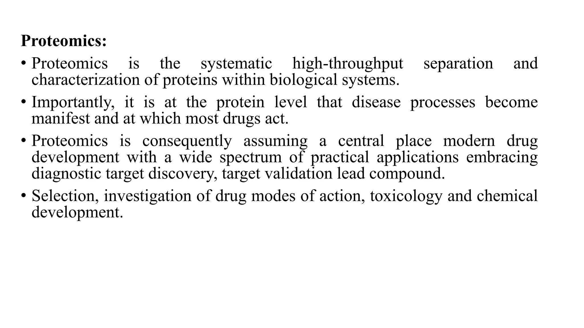 Proteomics:
• Proteomics is the systematic high-throughput separation and
characterization of proteins within biological systems.
• Importantly, it is at the protein level that disease processes become
manifest and at which most drugs act.
• Proteomics is consequently assuming a central place modern drug
development with a wide spectrum of practical applications embracing
diagnostic target discovery, target validation lead compound.
• Selection, investigation of drug modes of action, toxicology and chemical
development.
 