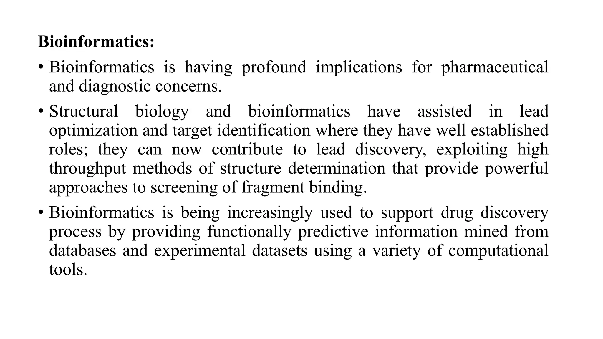 Bioinformatics:
• Bioinformatics is having profound implications for pharmaceutical
and diagnostic concerns.
• Structural biology and bioinformatics have assisted in lead
optimization and target identification where they have well established
roles; they can now contribute to lead discovery, exploiting high
throughput methods of structure determination that provide powerful
approaches to screening of fragment binding.
• Bioinformatics is being increasingly used to support drug discovery
process by providing functionally predictive information mined from
databases and experimental datasets using a variety of computational
tools.
 