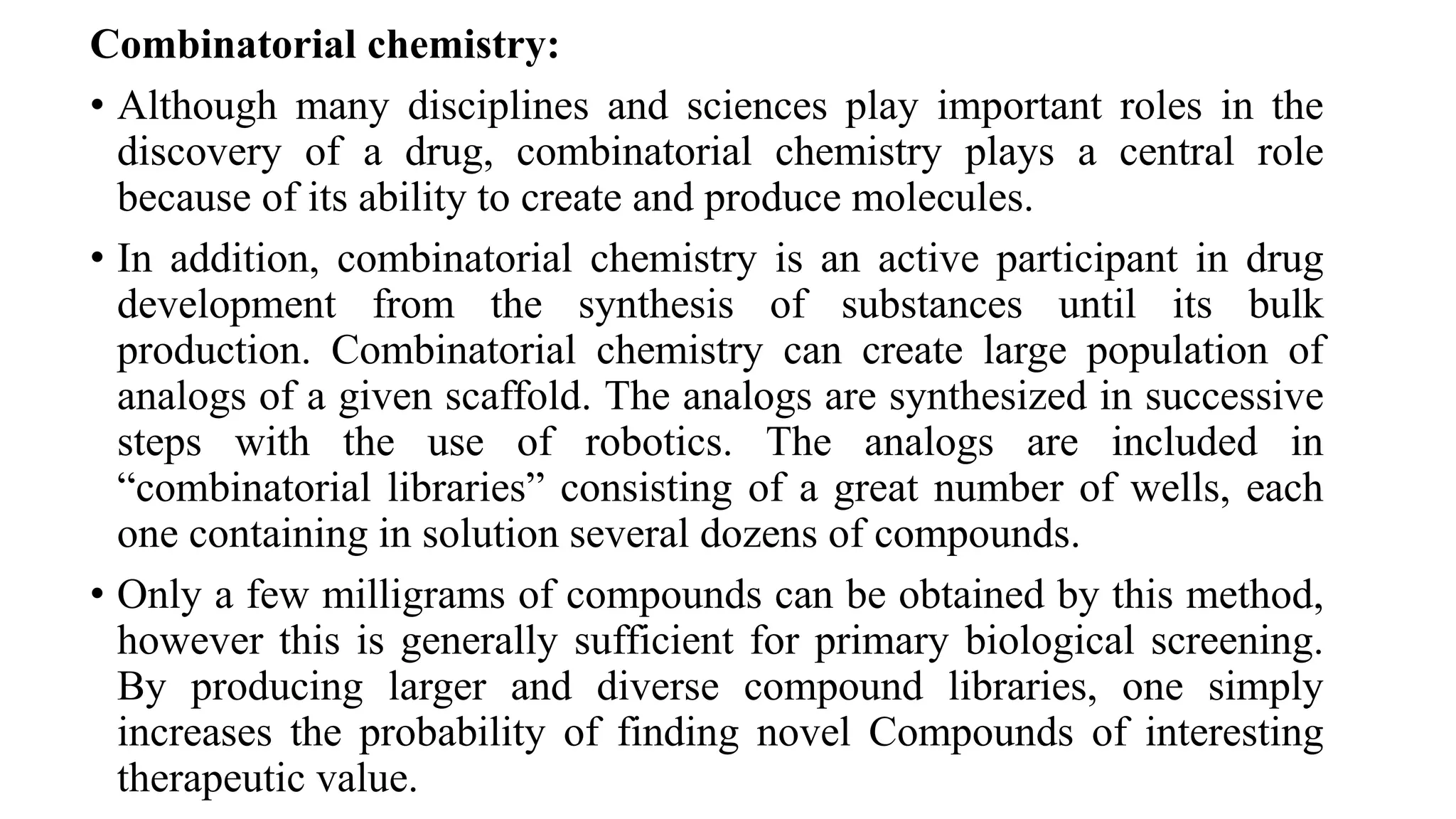 Combinatorial chemistry:
• Although many disciplines and sciences play important roles in the
discovery of a drug, combinatorial chemistry plays a central role
because of its ability to create and produce molecules.
• In addition, combinatorial chemistry is an active participant in drug
development from the synthesis of substances until its bulk
production. Combinatorial chemistry can create large population of
analogs of a given scaffold. The analogs are synthesized in successive
steps with the use of robotics. The analogs are included in
“combinatorial libraries” consisting of a great number of wells, each
one containing in solution several dozens of compounds.
• Only a few milligrams of compounds can be obtained by this method,
however this is generally sufficient for primary biological screening.
By producing larger and diverse compound libraries, one simply
increases the probability of finding novel Compounds of interesting
therapeutic value.
 