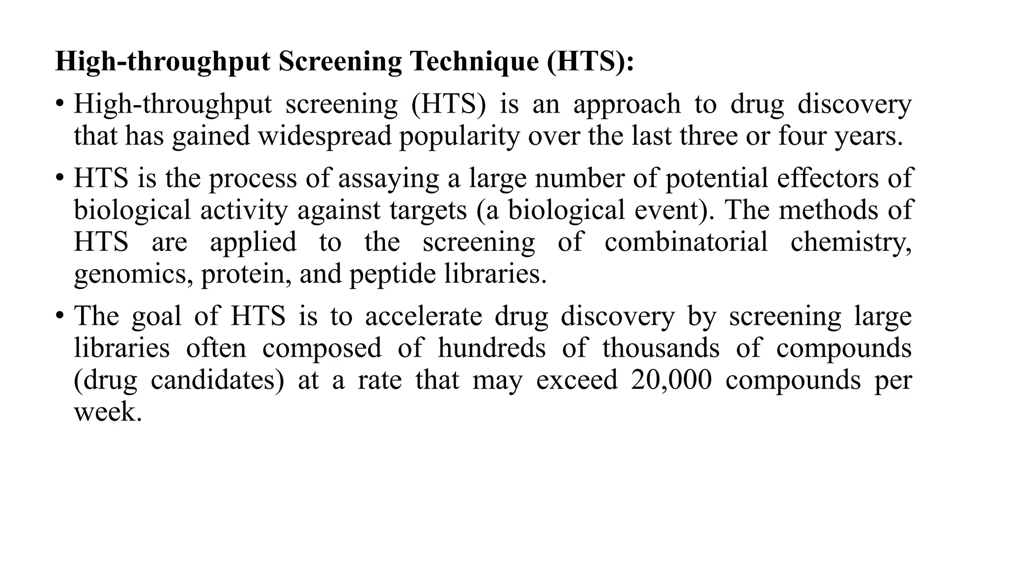 High-throughput Screening Technique (HTS):
• High-throughput screening (HTS) is an approach to drug discovery
that has gained widespread popularity over the last three or four years.
• HTS is the process of assaying a large number of potential effectors of
biological activity against targets (a biological event). The methods of
HTS are applied to the screening of combinatorial chemistry,
genomics, protein, and peptide libraries.
• The goal of HTS is to accelerate drug discovery by screening large
libraries often composed of hundreds of thousands of compounds
(drug candidates) at a rate that may exceed 20,000 compounds per
week.
 