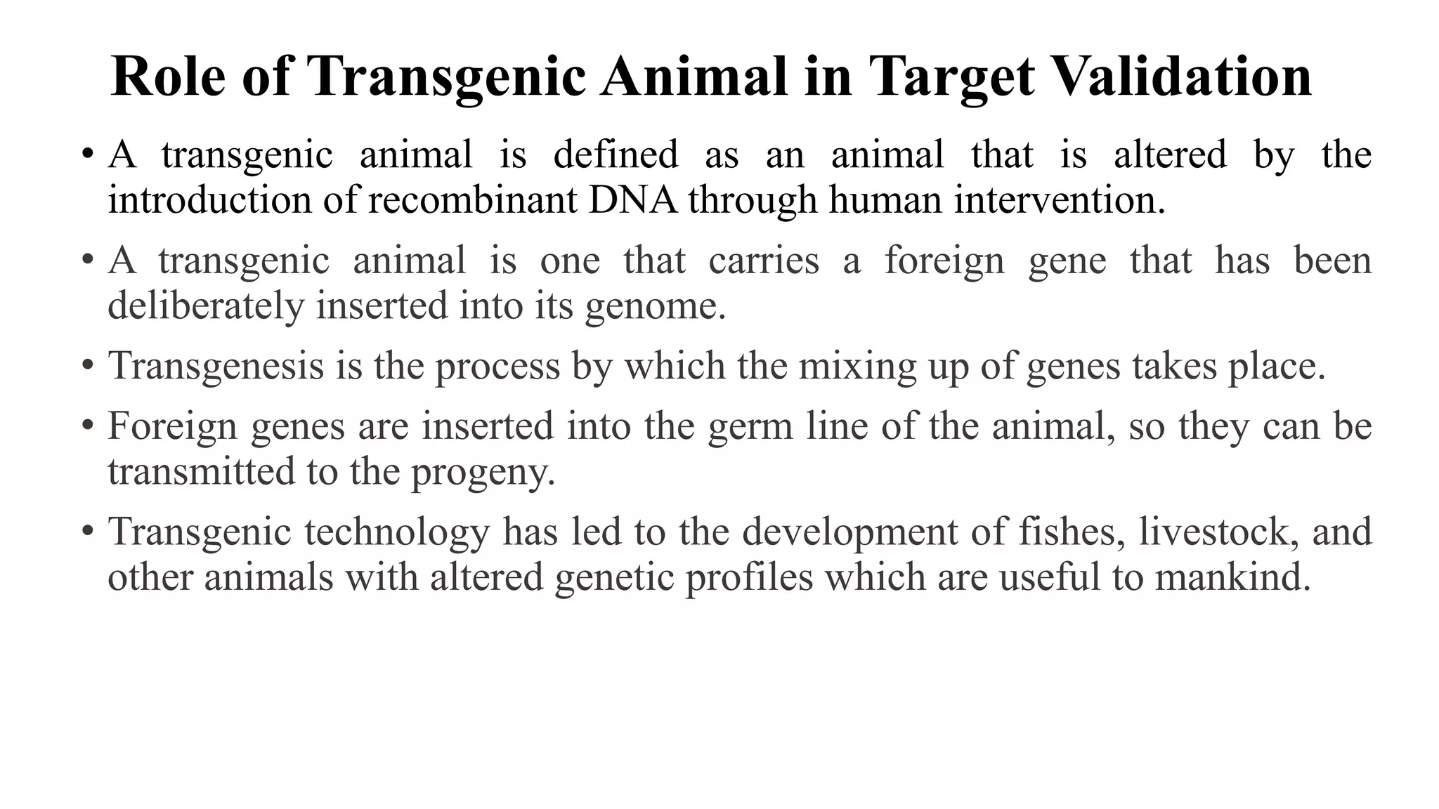 Role of Transgenic Animal in Target Validation
• A transgenic animal is defined as an animal that is altered by the
introduction of recombinant DNA through human intervention.
• A transgenic animal is one that carries a foreign gene that has been
deliberately inserted into its genome.
• Transgenesis is the process by which the mixing up of genes takes place.
• Foreign genes are inserted into the germ line of the animal, so they can be
transmitted to the progeny.
• Transgenic technology has led to the development of fishes, livestock, and
other animals with altered genetic profiles which are useful to mankind.
 
