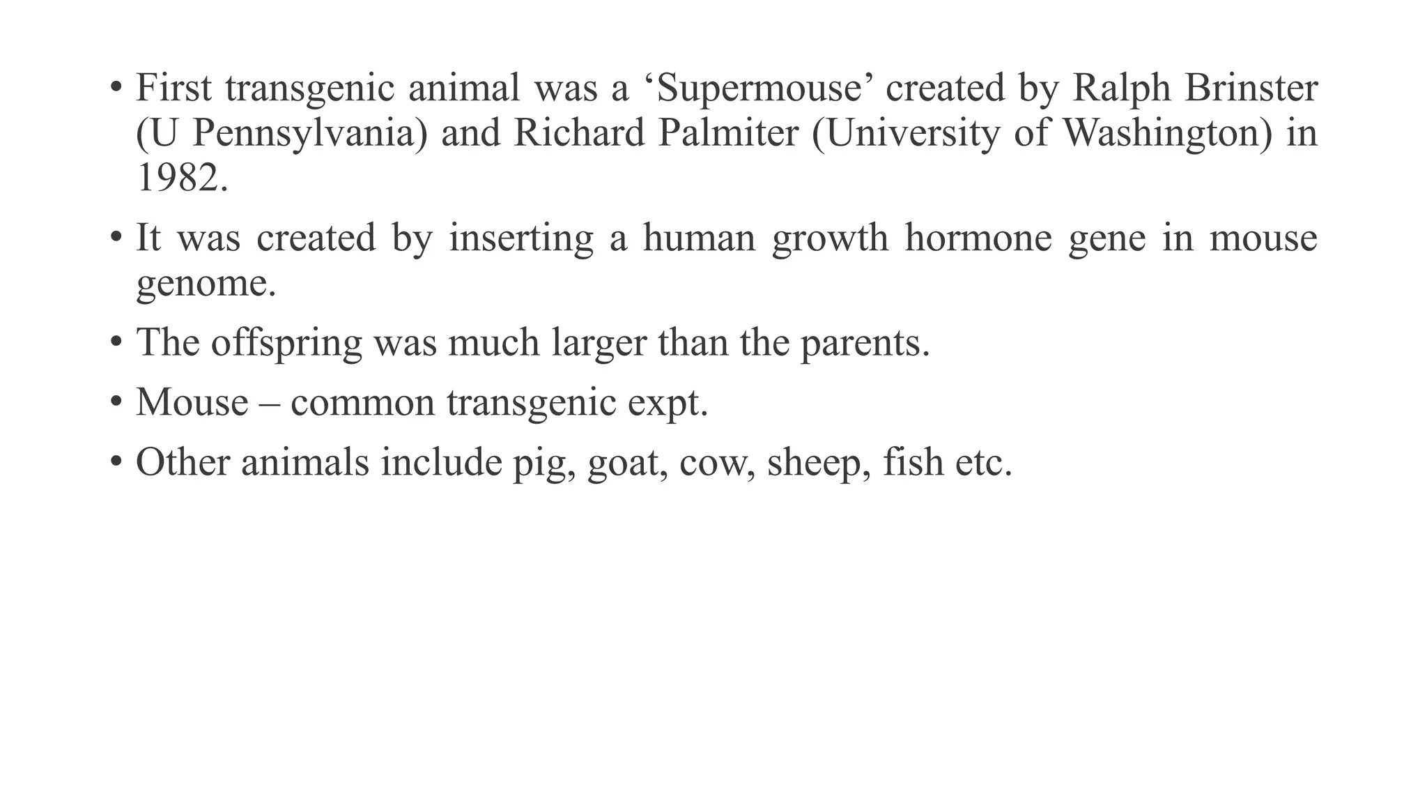 • First transgenic animal was a ‘Supermouse’ created by Ralph Brinster
(U Pennsylvania) and Richard Palmiter (University of Washington) in
1982.
• It was created by inserting a human growth hormone gene in mouse
genome.
• The offspring was much larger than the parents.
• Mouse – common transgenic expt.
• Other animals include pig, goat, cow, sheep, fish etc.
 