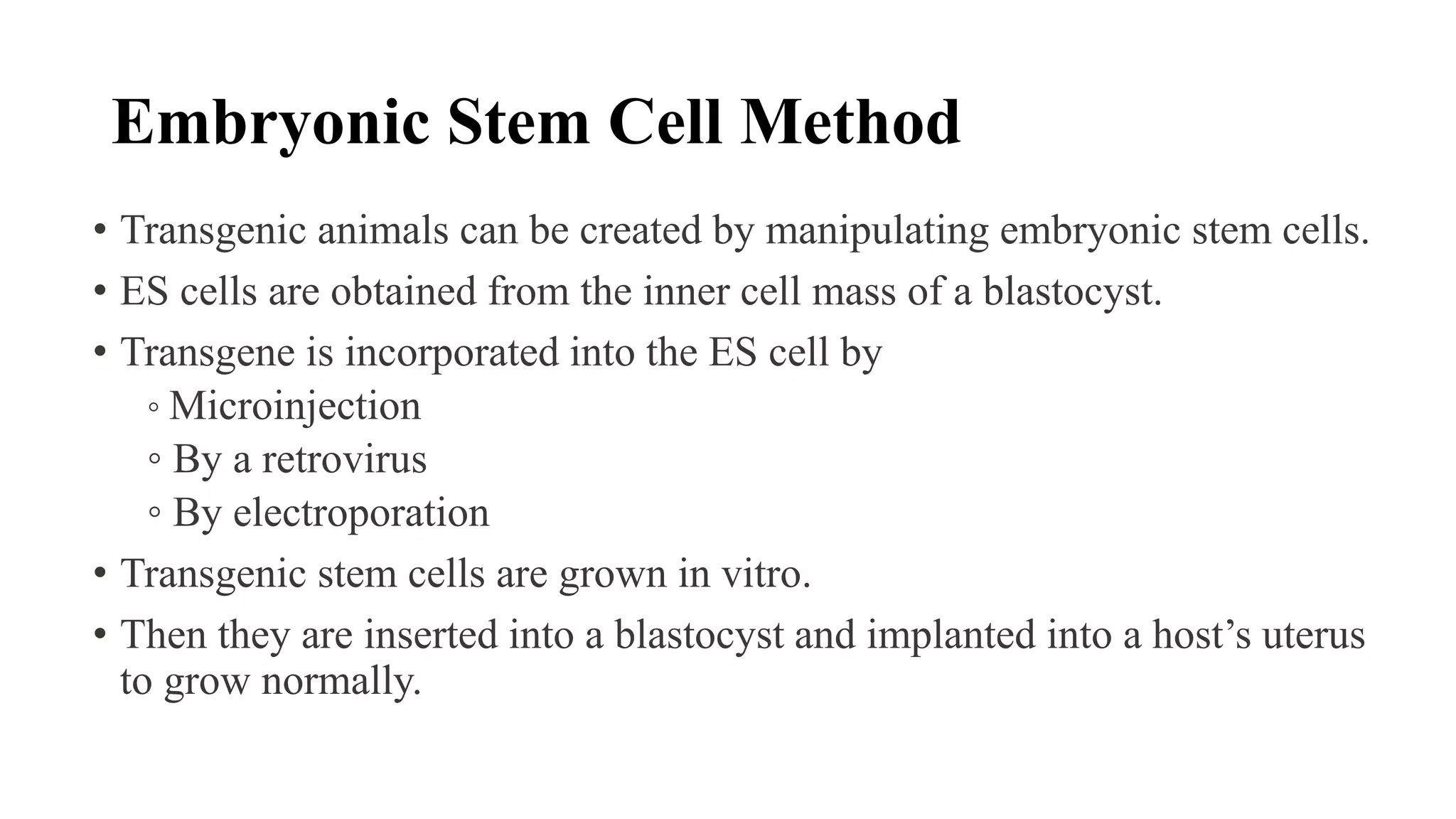 Embryonic Stem Cell Method
• Transgenic animals can be created by manipulating embryonic stem cells.
• ES cells are obtained from the inner cell mass of a blastocyst.
• Transgene is incorporated into the ES cell by
◦ Microinjection
◦ By a retrovirus
◦ By electroporation
• Transgenic stem cells are grown in vitro.
• Then they are inserted into a blastocyst and implanted into a host’s uterus
to grow normally.
 