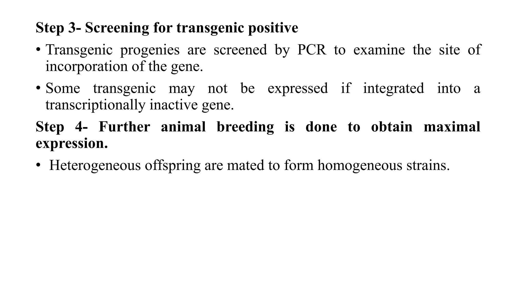 Step 3- Screening for transgenic positive
• Transgenic progenies are screened by PCR to examine the site of
incorporation of the gene.
• Some transgenic may not be expressed if integrated into a
transcriptionally inactive gene.
Step 4- Further animal breeding is done to obtain maximal
expression.
• Heterogeneous offspring are mated to form homogeneous strains.
 