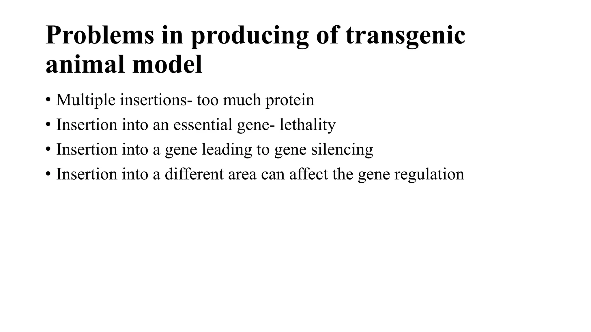 Problems in producing of transgenic
animal model
• Multiple insertions- too much protein
• Insertion into an essential gene- lethality
• Insertion into a gene leading to gene silencing
• Insertion into a different area can affect the gene regulation
 