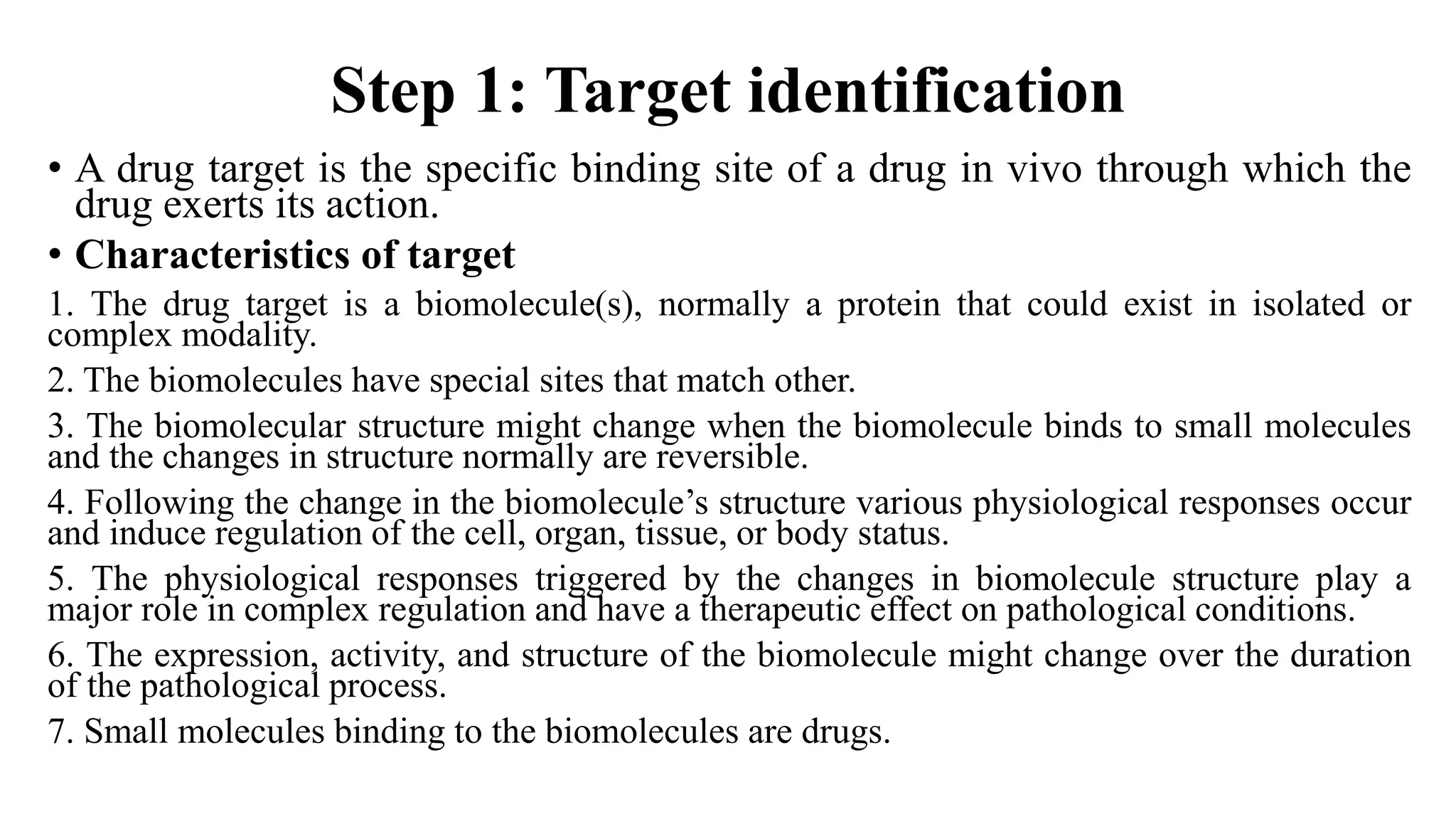 Step 1: Target identification
• A drug target is the specific binding site of a drug in vivo through which the
drug exerts its action.
• Characteristics of target
1. The drug target is a biomolecule(s), normally a protein that could exist in isolated or
complex modality.
2. The biomolecules have special sites that match other.
3. The biomolecular structure might change when the biomolecule binds to small molecules
and the changes in structure normally are reversible.
4. Following the change in the biomolecule’s structure various physiological responses occur
and induce regulation of the cell, organ, tissue, or body status.
5. The physiological responses triggered by the changes in biomolecule structure play a
major role in complex regulation and have a therapeutic effect on pathological conditions.
6. The expression, activity, and structure of the biomolecule might change over the duration
of the pathological process.
7. Small molecules binding to the biomolecules are drugs.
 