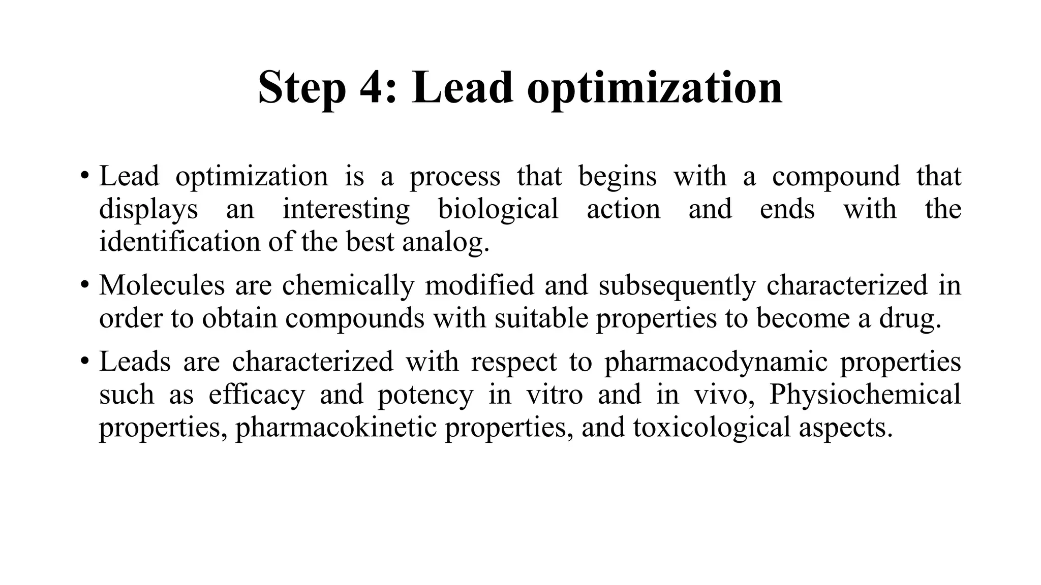 Step 4: Lead optimization
• Lead optimization is a process that begins with a compound that
displays an interesting biological action and ends with the
identification of the best analog.
• Molecules are chemically modified and subsequently characterized in
order to obtain compounds with suitable properties to become a drug.
• Leads are characterized with respect to pharmacodynamic properties
such as efficacy and potency in vitro and in vivo, Physiochemical
properties, pharmacokinetic properties, and toxicological aspects.
 