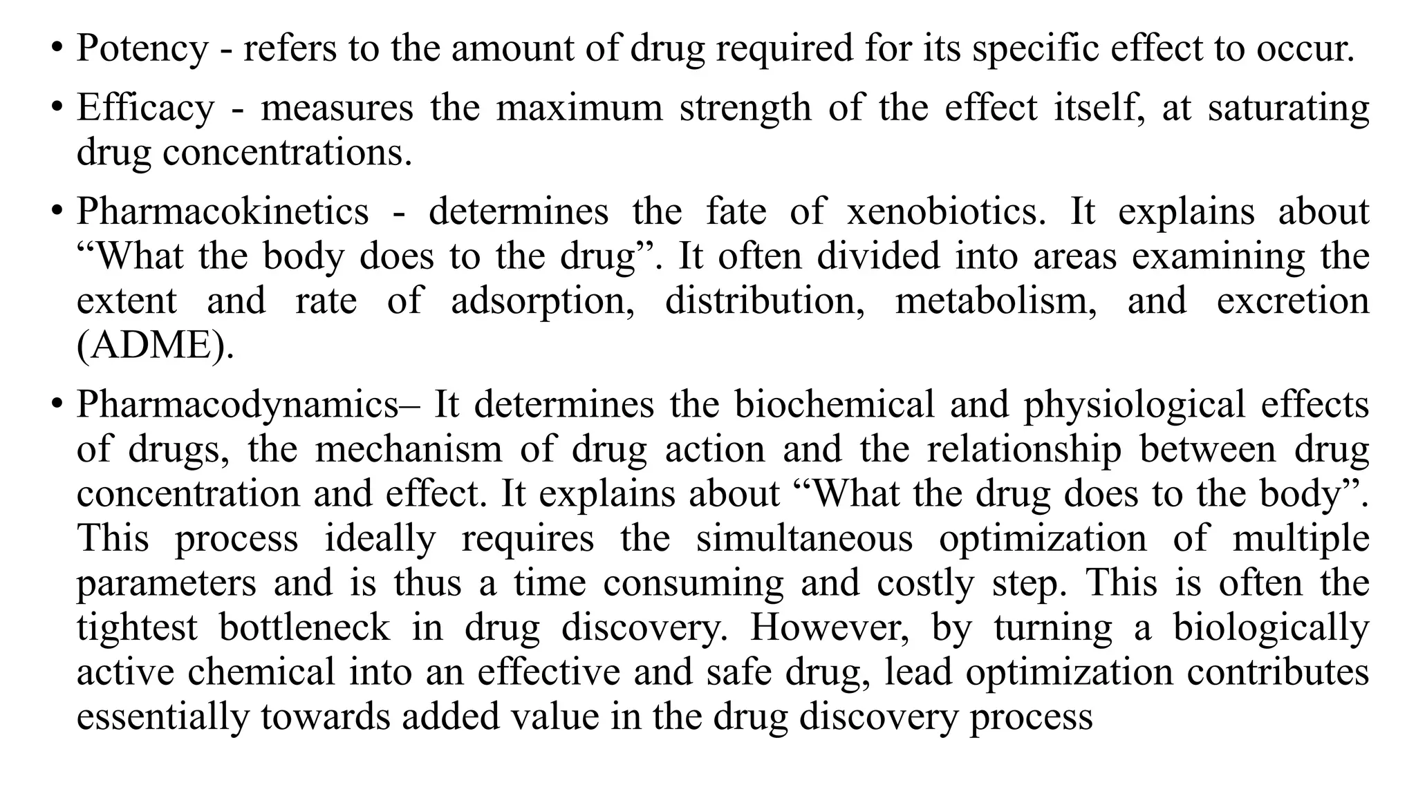• Potency - refers to the amount of drug required for its specific effect to occur.
• Efficacy - measures the maximum strength of the effect itself, at saturating
drug concentrations.
• Pharmacokinetics - determines the fate of xenobiotics. It explains about
“What the body does to the drug”. It often divided into areas examining the
extent and rate of adsorption, distribution, metabolism, and excretion
(ADME).
• Pharmacodynamics– It determines the biochemical and physiological effects
of drugs, the mechanism of drug action and the relationship between drug
concentration and effect. It explains about “What the drug does to the body”.
This process ideally requires the simultaneous optimization of multiple
parameters and is thus a time consuming and costly step. This is often the
tightest bottleneck in drug discovery. However, by turning a biologically
active chemical into an effective and safe drug, lead optimization contributes
essentially towards added value in the drug discovery process
 
