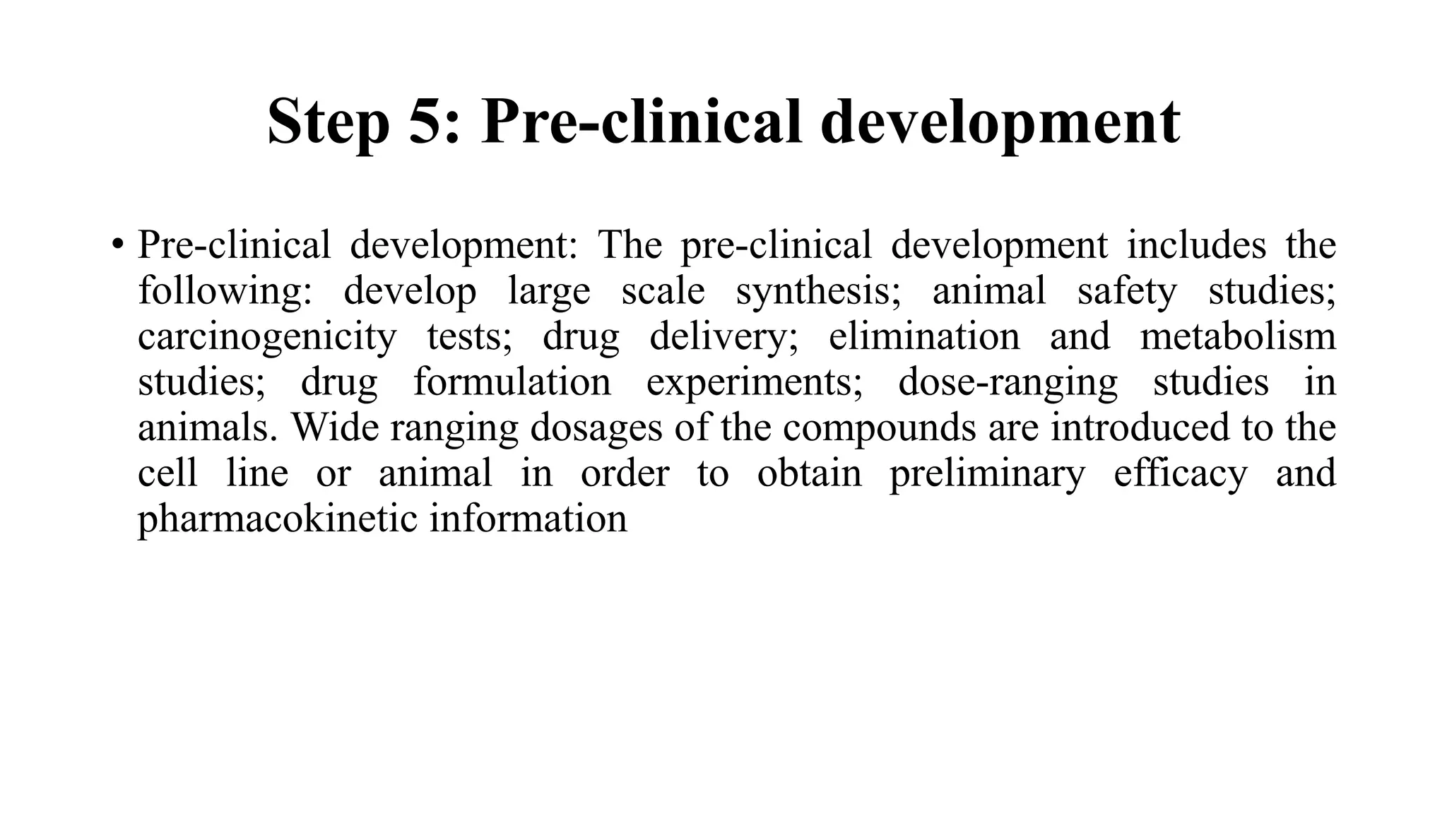 Step 5: Pre-clinical development
• Pre-clinical development: The pre-clinical development includes the
following: develop large scale synthesis; animal safety studies;
carcinogenicity tests; drug delivery; elimination and metabolism
studies; drug formulation experiments; dose-ranging studies in
animals. Wide ranging dosages of the compounds are introduced to the
cell line or animal in order to obtain preliminary efficacy and
pharmacokinetic information
 
