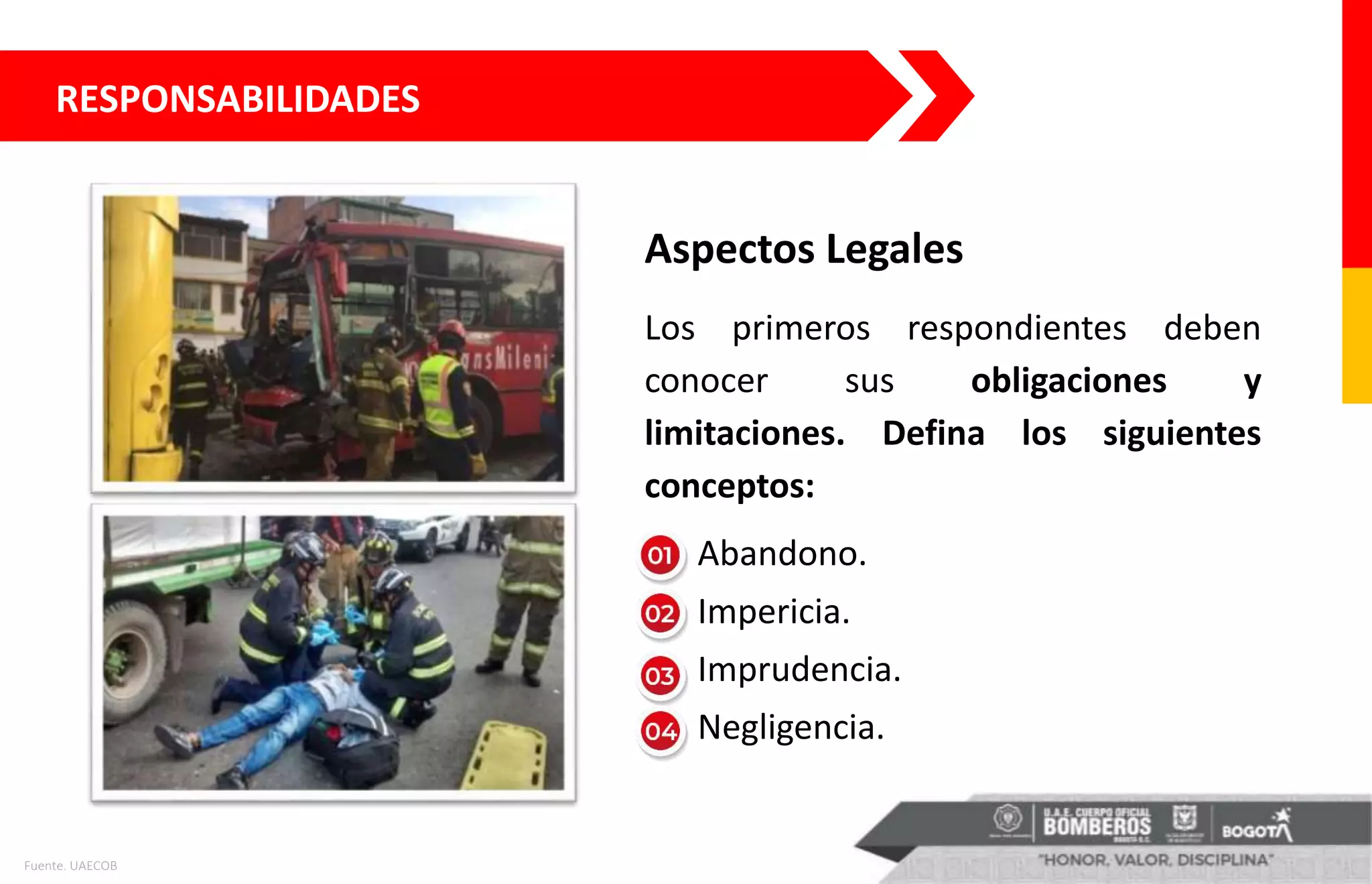 RESPONSABILIDADES
Aspectos Legales
Los primeros respondientes deben
conocer sus obligaciones y
limitaciones. Defina los siguientes
conceptos:
• Abandono.
• Impericia.
• Imprudencia.
• Negligencia.
Fuente. UAECOB
 
