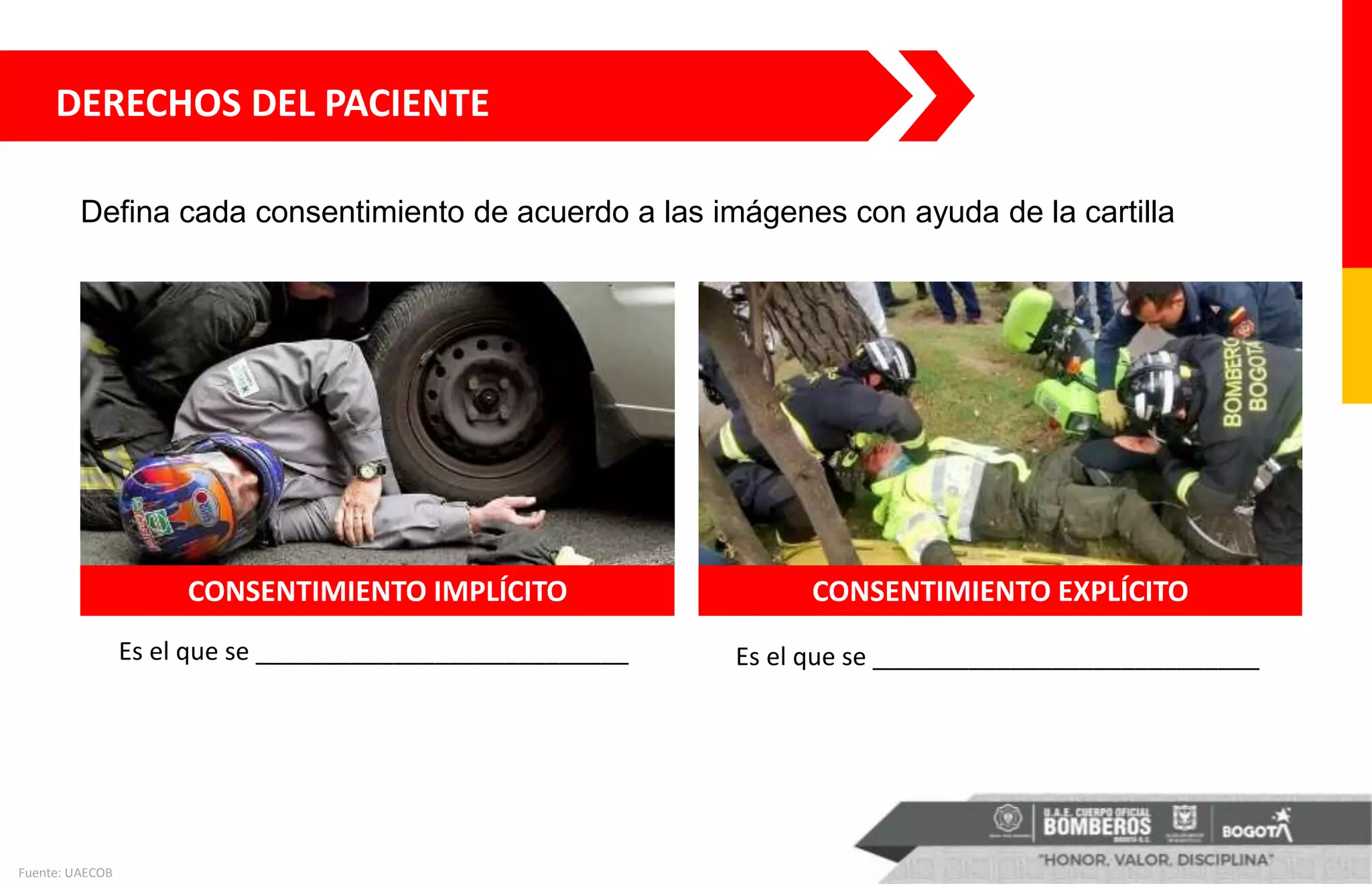 DERECHOS DEL PACIENTE
Es el que se ___________________________ Es el que se ____________________________
Fuente: UAECOB
CONSENTIMIENTO IMPLÍCITO CONSENTIMIENTO EXPLÍCITO
Defina cada consentimiento de acuerdo a las imágenes con ayuda de la cartilla
 