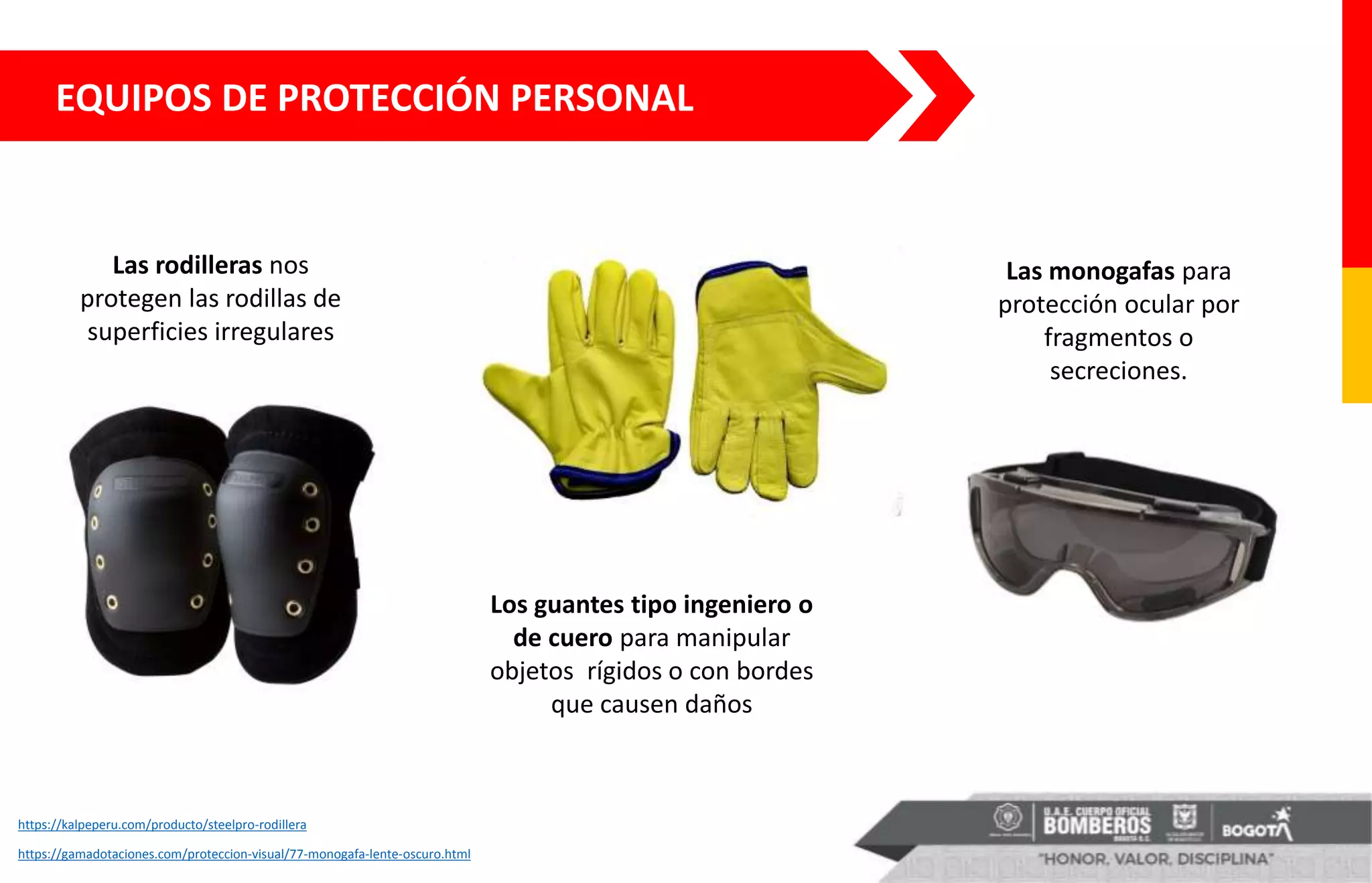 https://kalpeperu.com/producto/steelpro-rodillera
EQUIPOS DE PROTECCIÓN PERSONAL
Las rodilleras nos
protegen las rodillas de
superficies irregulares
Las monogafas para
protección ocular por
fragmentos o
secreciones.
Los guantes tipo ingeniero o
de cuero para manipular
objetos rígidos o con bordes
que causen daños
https://gamadotaciones.com/proteccion-visual/77-monogafa-lente-oscuro.html
 