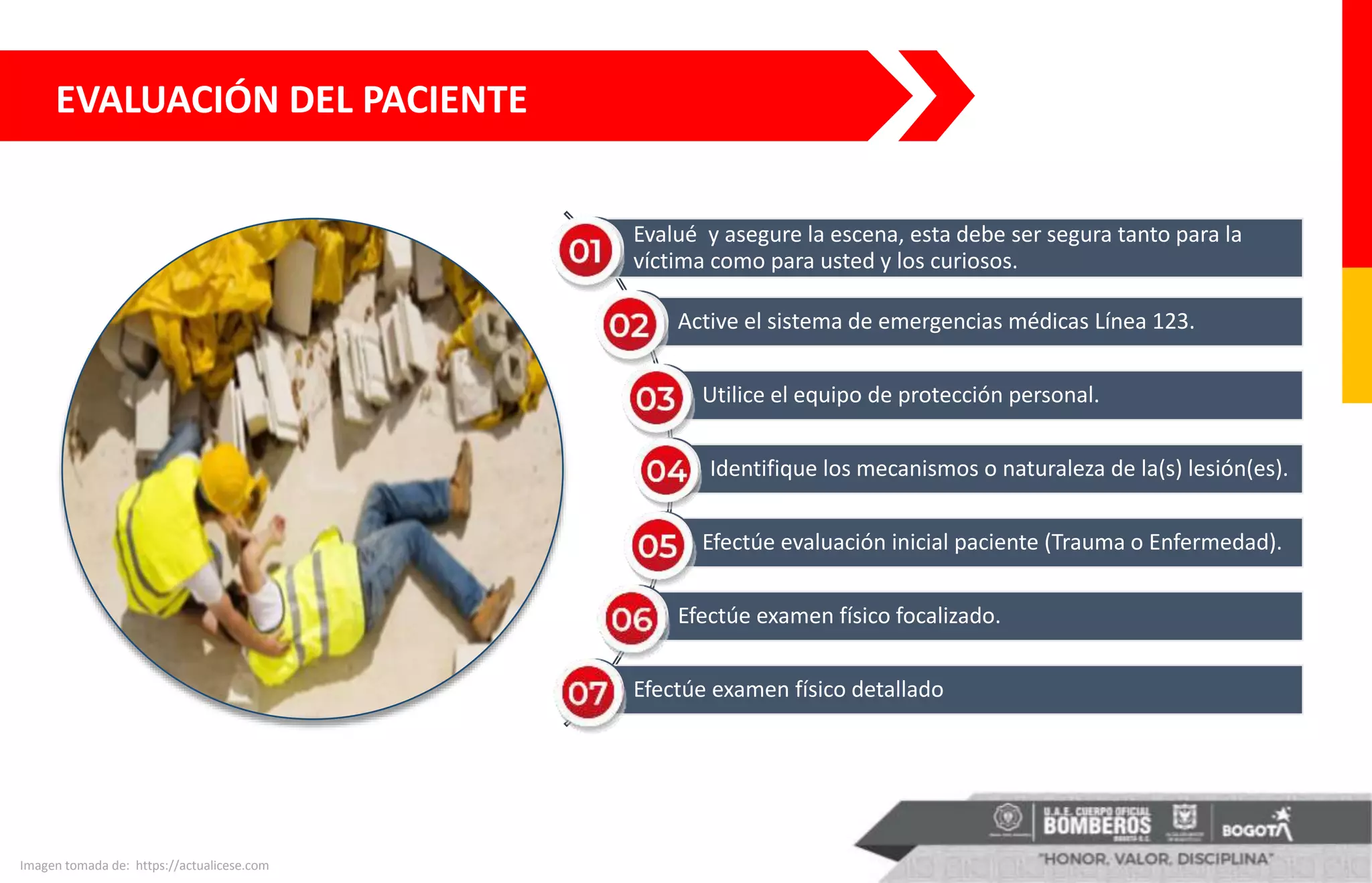 EVALUACIÓN DEL PACIENTE
Imagen tomada de: https://actualicese.com
Evalué y asegure la escena, esta debe ser segura tanto para la
víctima como para usted y los curiosos.
Active el sistema de emergencias médicas Línea 123.
Utilice el equipo de protección personal.
Identifique los mecanismos o naturaleza de la(s) lesión(es).
Efectúe evaluación inicial paciente (Trauma o Enfermedad).
Efectúe examen físico focalizado.
Efectúe examen físico detallado
 