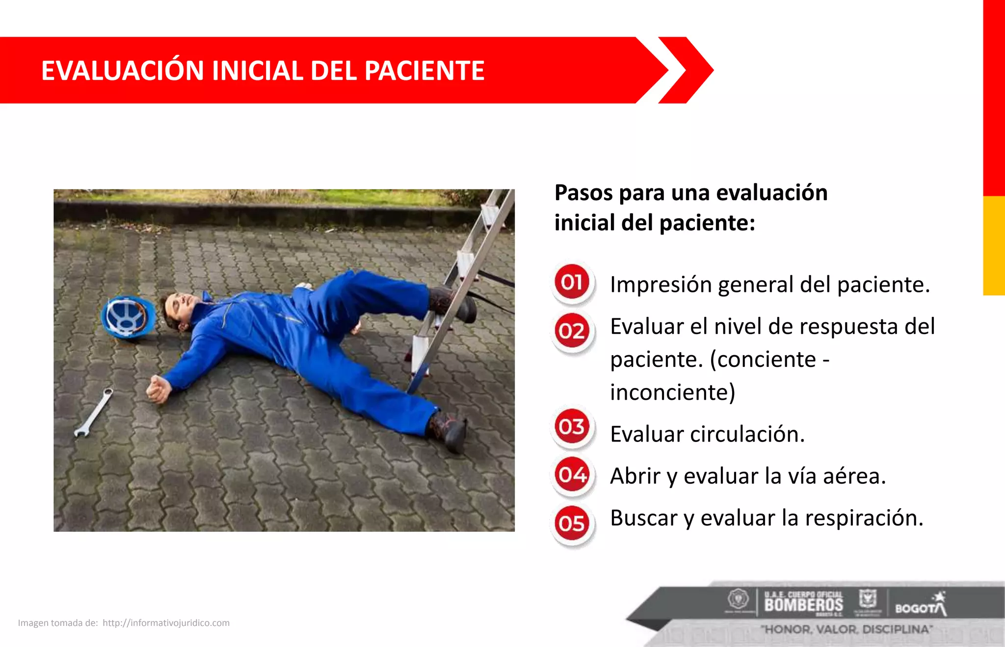 EVALUACIÓN INICIAL DEL PACIENTE
Imagen tomada de: http://informativojuridico.com
• Impresión general del paciente.
• Evaluar el nivel de respuesta del
paciente. (conciente -
inconciente)
• Evaluar circulación.
• Abrir y evaluar la vía aérea.
• Buscar y evaluar la respiración.
Pasos para una evaluación
inicial del paciente:
 