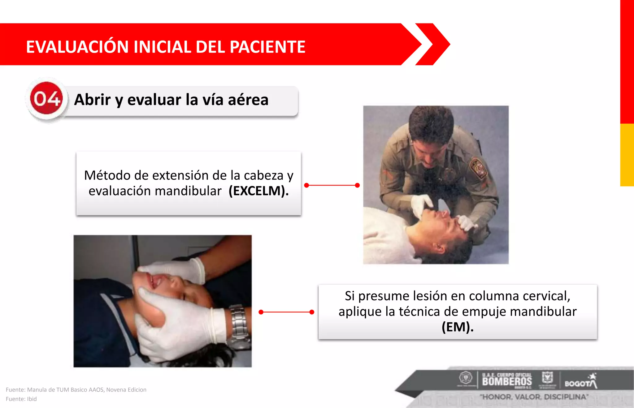Abrir y evaluar la vía aérea
Método de extensión de la cabeza y
evaluación mandibular (EXCELM).
Si presume lesión en columna cervical,
aplique la técnica de empuje mandibular
(EM).
Fuente: Manula de TUM Basico AAOS, Novena Edicion
Fuente: Ibid
EVALUACIÓN INICIAL DEL PACIENTE
 