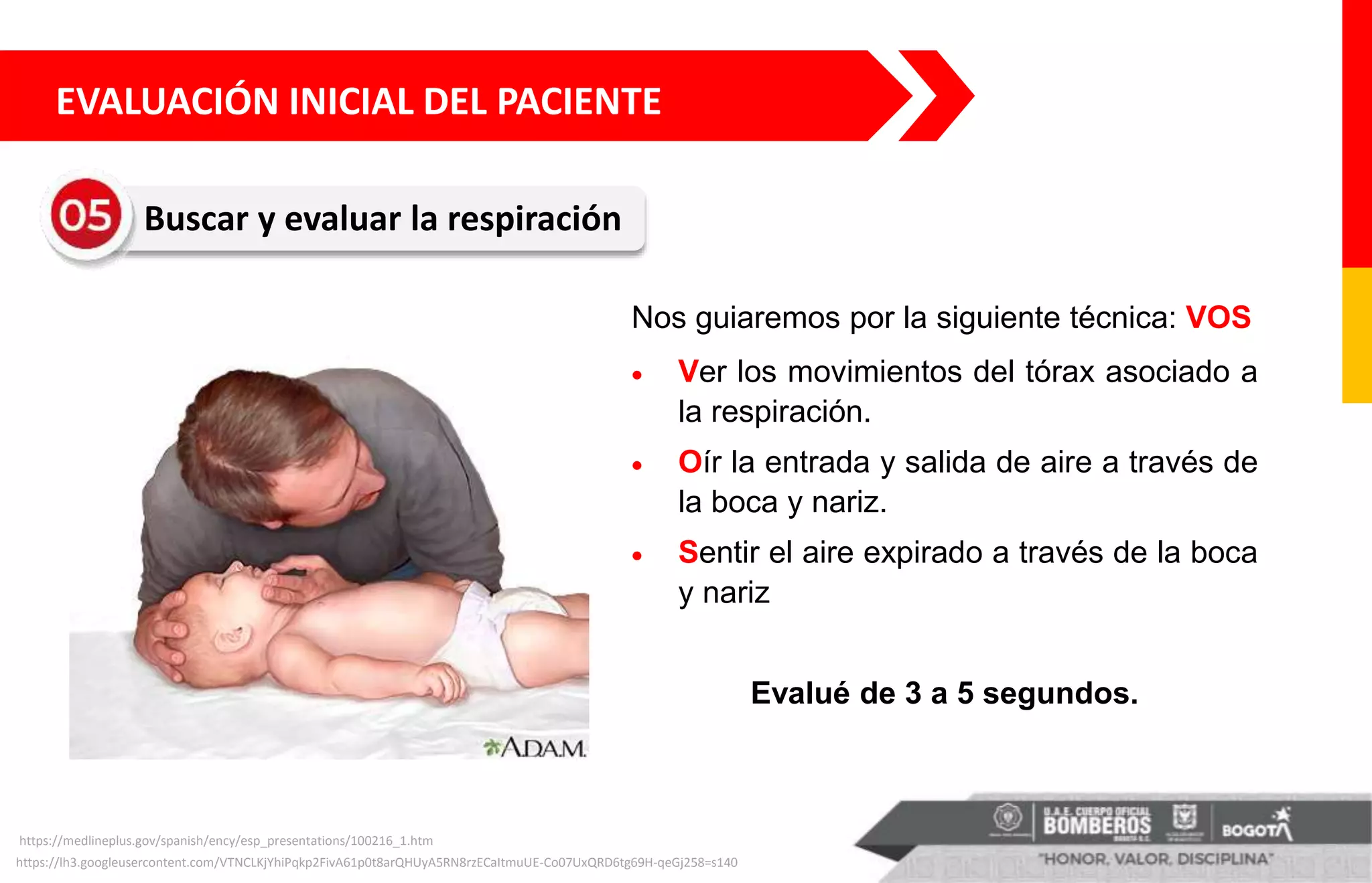 https://lh3.googleusercontent.com/VTNCLKjYhiPqkp2FivA61p0t8arQHUyA5RN8rzECaItmuUE-Co07UxQRD6tg69H-qeGj258=s140
EVALUACIÓN INICIAL DEL PACIENTE
Buscar y evaluar la respiración
https://medlineplus.gov/spanish/ency/esp_presentations/100216_1.htm
Nos guiaremos por la siguiente técnica: VOS
 Ver los movimientos del tórax asociado a
la respiración.
 Oír la entrada y salida de aire a través de
la boca y nariz.
 Sentir el aire expirado a través de la boca
y nariz
Evalué de 3 a 5 segundos.
 