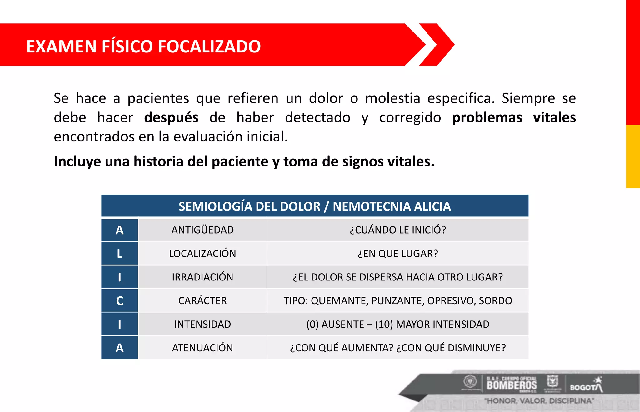 EXAMEN FÍSICO FOCALIZADO
Se hace a pacientes que refieren un dolor o molestia especifica. Siempre se
debe hacer después de haber detectado y corregido problemas vitales
encontrados en la evaluación inicial.
Incluye una historia del paciente y toma de signos vitales.
SEMIOLOGÍA DEL DOLOR / NEMOTECNIA ALICIA
A ANTIGÜEDAD ¿CUÁNDO LE INICIÓ?
L LOCALIZACIÓN ¿EN QUE LUGAR?
I IRRADIACIÓN ¿EL DOLOR SE DISPERSA HACIA OTRO LUGAR?
C CARÁCTER TIPO: QUEMANTE, PUNZANTE, OPRESIVO, SORDO
I INTENSIDAD (0) AUSENTE – (10) MAYOR INTENSIDAD
A ATENUACIÓN ¿CON QUÉ AUMENTA? ¿CON QUÉ DISMINUYE?
 