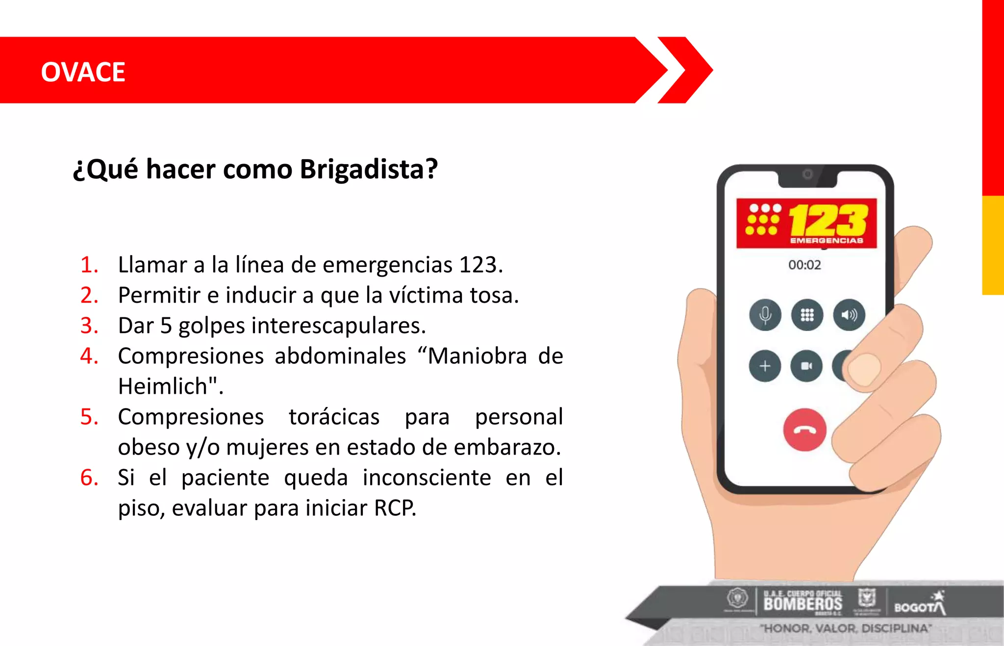 OVACE
¿Qué hacer como Brigadista?
1. Llamar a la línea de emergencias 123.
2. Permitir e inducir a que la víctima tosa.
3. Dar 5 golpes interescapulares.
4. Compresiones abdominales “Maniobra de
Heimlich".
5. Compresiones torácicas para personal
obeso y/o mujeres en estado de embarazo.
6. Si el paciente queda inconsciente en el
piso, evaluar para iniciar RCP.
 