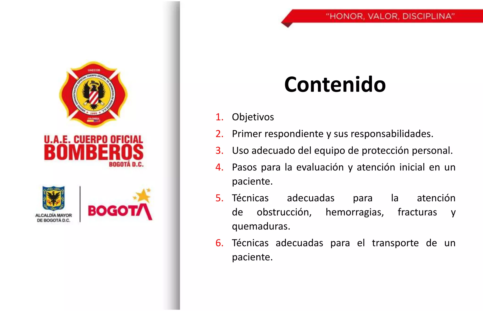 Contenido
1. Objetivos
2. Primer respondiente y sus responsabilidades.
3. Uso adecuado del equipo de protección personal.
4. Pasos para la evaluación y atención inicial en un
paciente.
5. Técnicas adecuadas para la atención
de obstrucción, hemorragias, fracturas y
quemaduras.
6. Técnicas adecuadas para el transporte de un
paciente.
 
