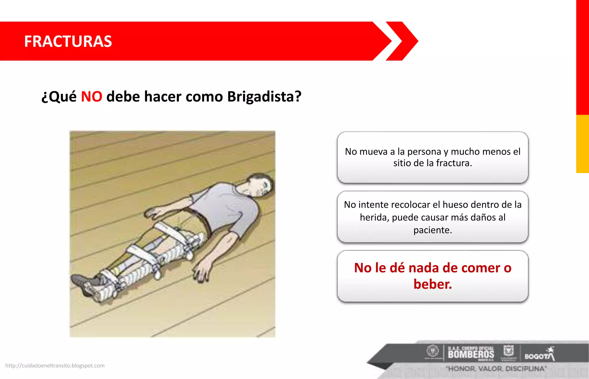 ¿Qué NO debe hacer como Brigadista?
http://cuidadoeneltransito.blogspot.com
No mueva a la persona y mucho menos el
sitio de la fractura.
No intente recolocar el hueso dentro de la
herida, puede causar más daños al
paciente.
No le dé nada de comer o
beber.
FRACTURAS
 