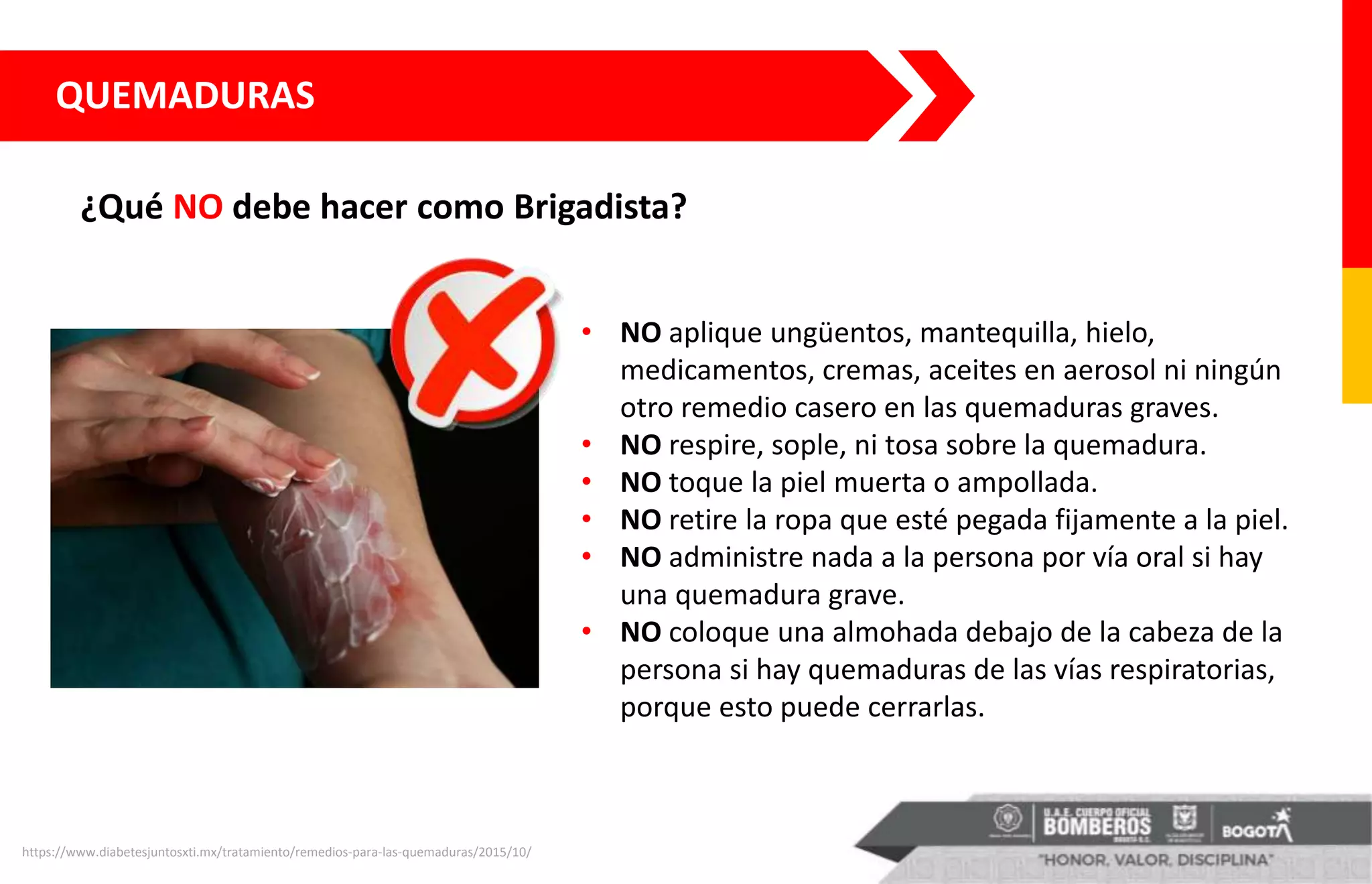 ¿Qué NO debe hacer como Brigadista?
QUEMADURAS
• NO aplique ungüentos, mantequilla, hielo,
medicamentos, cremas, aceites en aerosol ni ningún
otro remedio casero en las quemaduras graves.
• NO respire, sople, ni tosa sobre la quemadura.
• NO toque la piel muerta o ampollada.
• NO retire la ropa que esté pegada fijamente a la piel.
• NO administre nada a la persona por vía oral si hay
una quemadura grave.
• NO coloque una almohada debajo de la cabeza de la
persona si hay quemaduras de las vías respiratorias,
porque esto puede cerrarlas.
https://www.diabetesjuntosxti.mx/tratamiento/remedios-para-las-quemaduras/2015/10/
 