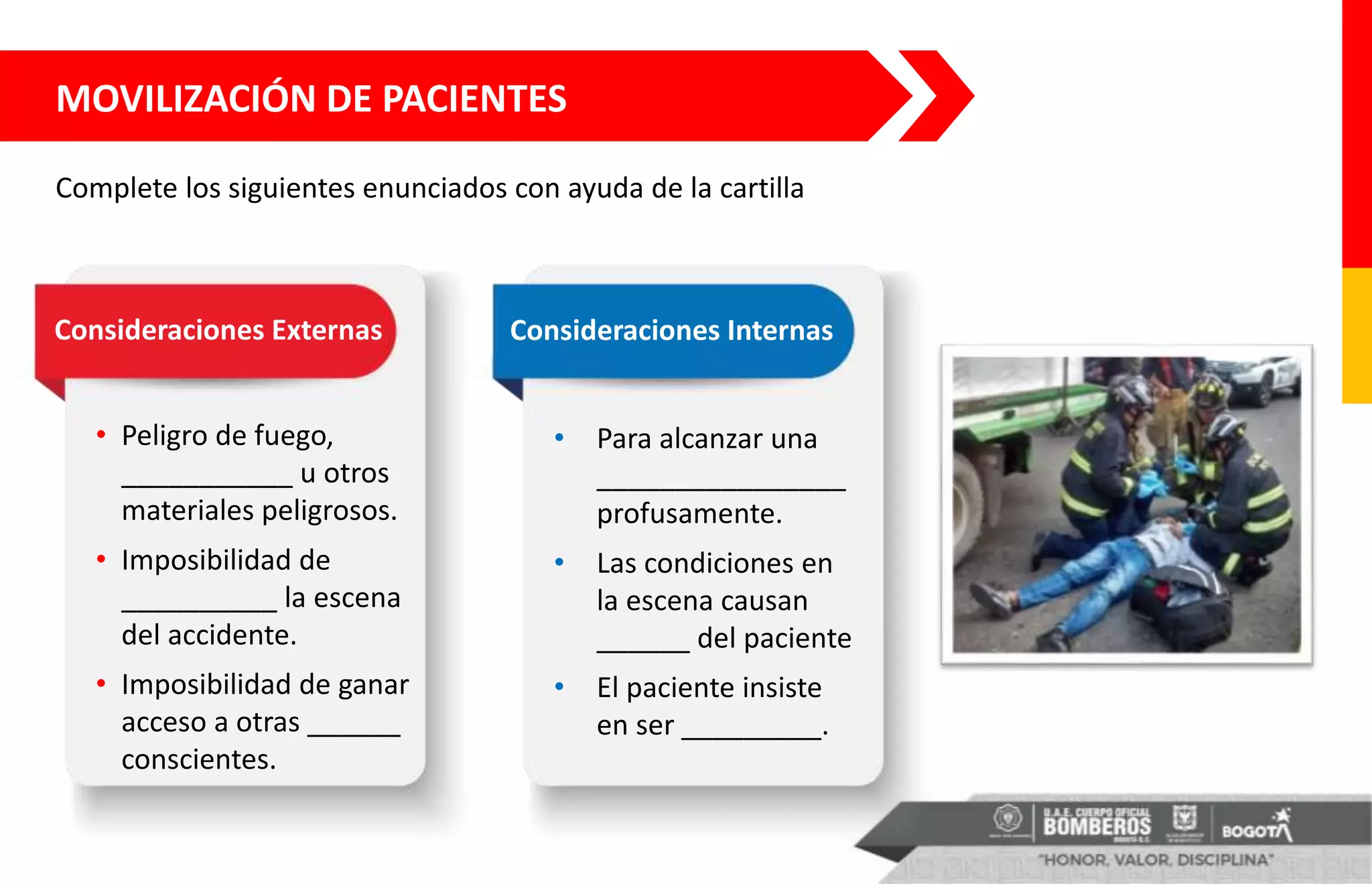 MOVILIZACIÓN DE PACIENTES
• Peligro de fuego,
___________ u otros
materiales peligrosos.
• Imposibilidad de
__________ la escena
del accidente.
• Imposibilidad de ganar
acceso a otras ______
conscientes.
• Para alcanzar una
________________
profusamente.
• Las condiciones en
la escena causan
______ del paciente
• El paciente insiste
en ser _________.
Consideraciones Externas Consideraciones Internas
Complete los siguientes enunciados con ayuda de la cartilla
 