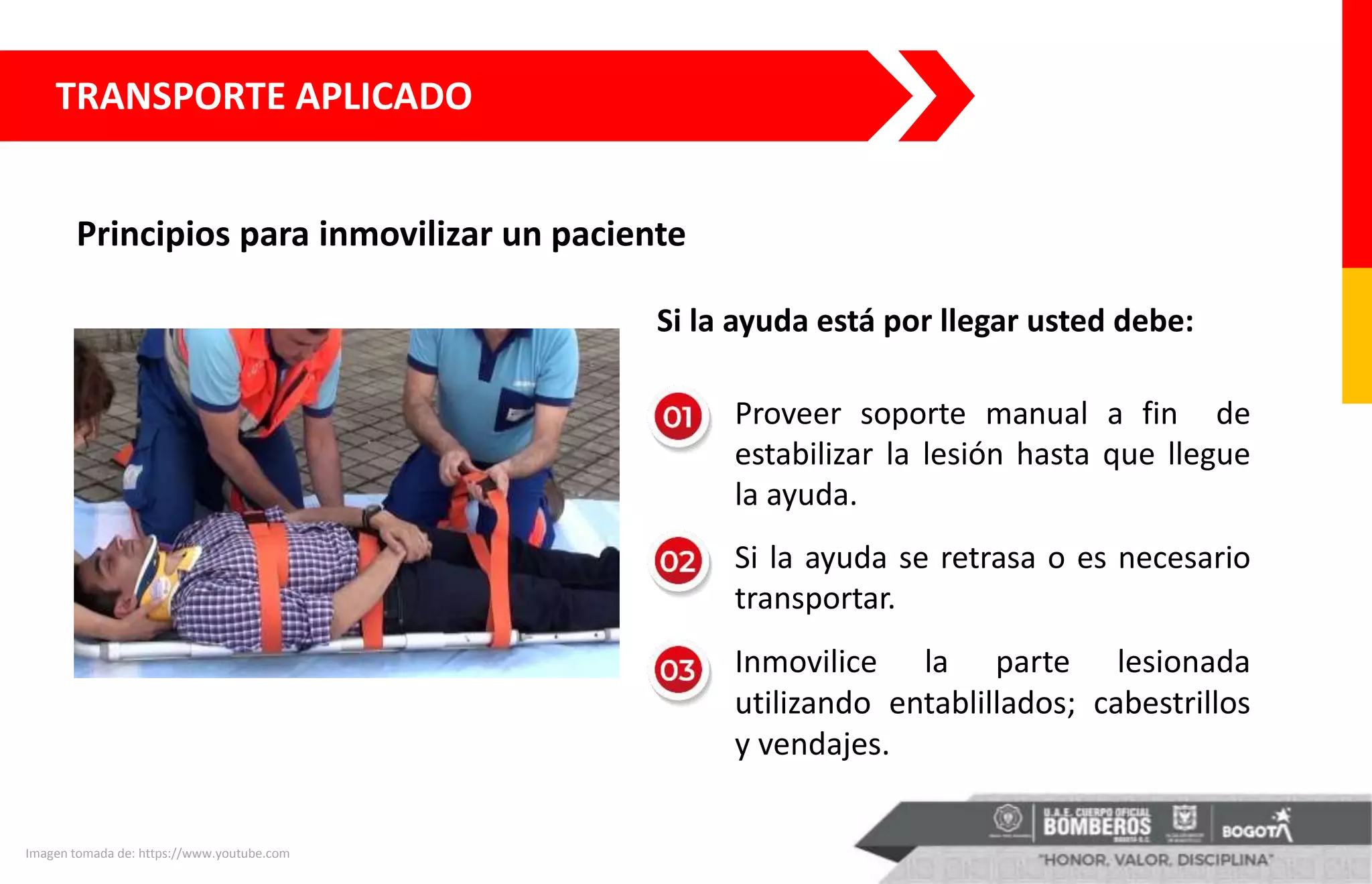 TRANSPORTE APLICADO
Principios para inmovilizar un paciente
Imagen tomada de: https://www.youtube.com
Si la ayuda está por llegar usted debe:
Proveer soporte manual a fin de
estabilizar la lesión hasta que llegue
la ayuda.
Si la ayuda se retrasa o es necesario
transportar.
Inmovilice la parte lesionada
utilizando entablillados; cabestrillos
y vendajes.
 