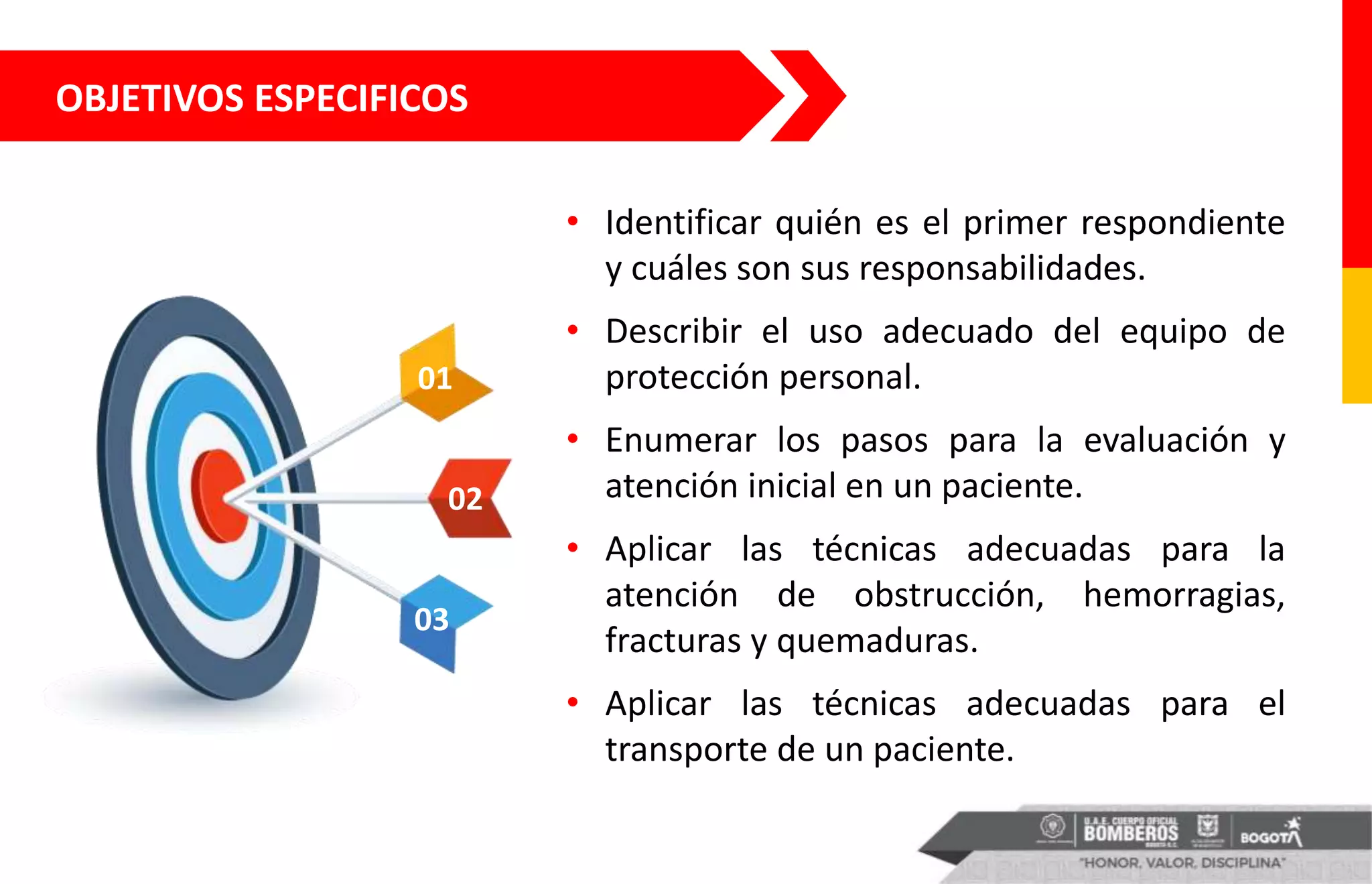 OBJETIVOS ESPECIFICOS
• Identificar quién es el primer respondiente
y cuáles son sus responsabilidades.
• Describir el uso adecuado del equipo de
protección personal.
• Enumerar los pasos para la evaluación y
atención inicial en un paciente.
• Aplicar las técnicas adecuadas para la
atención de obstrucción, hemorragias,
fracturas y quemaduras.
• Aplicar las técnicas adecuadas para el
transporte de un paciente.
01
02
03
 