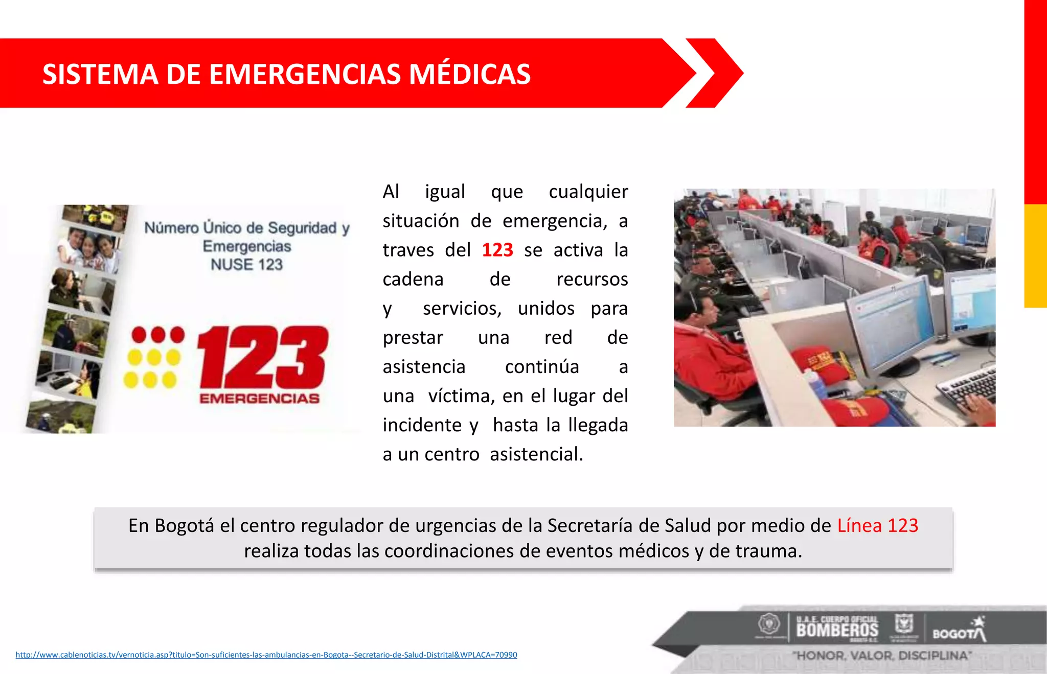 Al igual que cualquier
situación de emergencia, a
traves del 123 se activa la
cadena de recursos
y servicios, unidos para
prestar una red de
asistencia continúa a
una víctima, en el lugar del
incidente y hasta la llegada
a un centro asistencial.
SISTEMA DE EMERGENCIAS MÉDICAS
http://www.cablenoticias.tv/vernoticia.asp?titulo=Son-suficientes-las-ambulancias-en-Bogota--Secretario-de-Salud-Distrital&WPLACA=70990
En Bogotá el centro regulador de urgencias de la Secretaría de Salud por medio de Línea 123
realiza todas las coordinaciones de eventos médicos y de trauma.
 