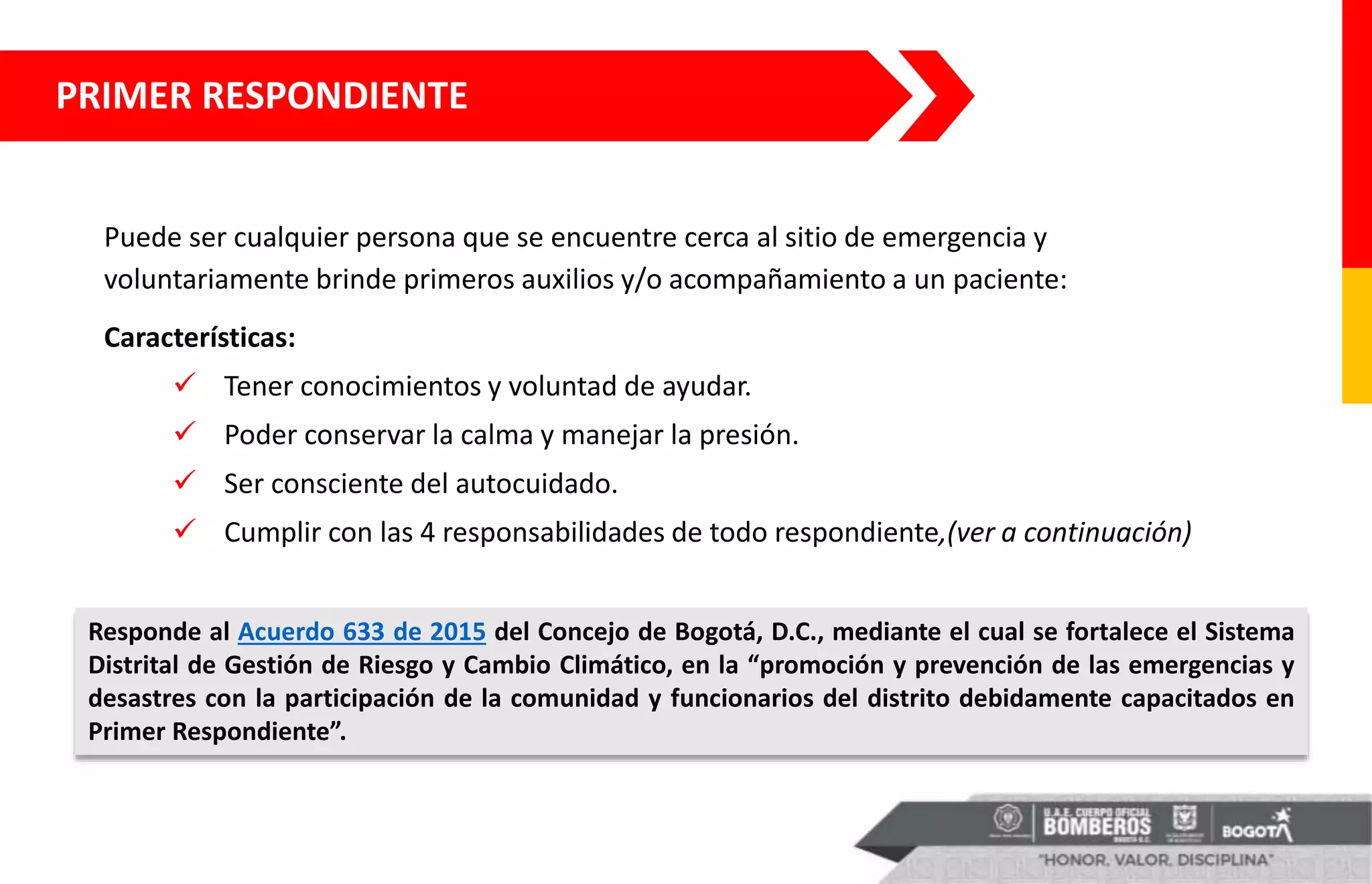 PRIMER RESPONDIENTE
Puede ser cualquier persona que se encuentre cerca al sitio de emergencia y
voluntariamente brinde primeros auxilios y/o acompañamiento a un paciente:
Características:
 Tener conocimientos y voluntad de ayudar.
 Poder conservar la calma y manejar la presión.
 Ser consciente del autocuidado.
 Cumplir con las 4 responsabilidades de todo respondiente,(ver a continuación)
Responde al Acuerdo 633 de 2015 del Concejo de Bogotá, D.C., mediante el cual se fortalece el Sistema
Distrital de Gestión de Riesgo y Cambio Climático, en la “promoción y prevención de las emergencias y
desastres con la participación de la comunidad y funcionarios del distrito debidamente capacitados en
Primer Respondiente”.
 