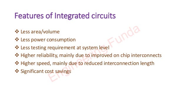 Features of Integrated circuits
❖ Less area/volume
❖ Less power consumption
❖ Less testing requirement at system level
❖ Higher reliability, mainly due to improved on chip interconnects
❖ Higher speed, mainly due to reduced interconnection length
❖ Significant cost savings
Engineering Funda
 