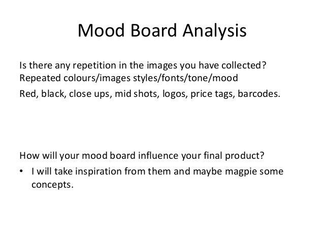 Mood Board Analysis
Is there any repetition in the images you have collected?
Repeated colours/images styles/fonts/tone/mood
Red, black, close ups, mid shots, logos, price tags, barcodes.
How will your mood board influence your final product?
• I will take inspiration from them and maybe magpie some
concepts.