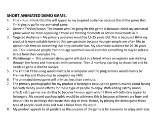 SHORT ANIMATED DEMO GAME.
1. Title = Run. I think this title will appeal to my targeted audience because the of the genre that
I’m trying to go for my animated game.
2. Genre = Thriller/Action. The reason why I’m going for this genre is because I think my animated
game would be more appealing if there are thrilling moments or action movements in it.
3. Targeted Audience = My primary audience would be 15-25 years old. This is because I think my
product is more suitable towards this age spectrum because younger people are often like to
spend their time on something that they consider fun. My secondary audience be 26-36 years
old. This is because people from this age spectrum would consider something to play to release
stress from their everyday life.
4. Walkthrough = This animated demo game will start at a forest where an explorer was walking
through the forest and interacted with someone. Then 2 monkeys starting to chase him and he
needs to go to a shed to survive.
5. The kit that I’ll be using would mostly be a computer and the programmes would mainly be
Premier Pro and Photoshop to complete my FMP.
6. The animated demo game will only last less than a minute.
7. The primary psychographic for my product is belongers because the game is mainly about having
fun with trendy sound effects for these type of people to enjoy. With adding catchy sound
effects retro games are starting to become famous again which I think will definitely appeal to
belongers. My second psychographic would be achievers this is because achievers are busy and
doesn’t like to do things that waste their day or time. Hence, by playing the demo game these
type of people could relax and take a break from the world.
8. My product appeals to all genders as the purpose of the game is for everyone to enjoy and relax.
 