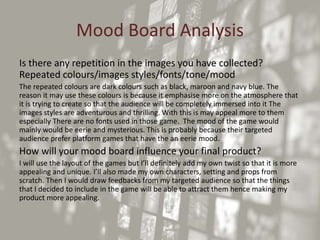 Mood Board Analysis
Is there any repetition in the images you have collected?
Repeated colours/images styles/fonts/tone/mood
The repeated colours are dark colours such as black, maroon and navy blue. The
reason it may use these colours is because it emphasise more on the atmosphere that
it is trying to create so that the audience will be completely immersed into it The
images styles are adventurous and thrilling. With this is may appeal more to them
especially There are no fonts used in those game. The mood of the game would
mainly would be eerie and mysterious. This is probably because their targeted
audience prefer platform games that have the an eerie mood.
How will your mood board influence your final product?
I will use the layout of the games but I’ll definitely add my own twist so that it is more
appealing and unique. I’ll also made my own characters, setting and props from
scratch. Then I would draw feedbacks from my targeted audience so that the things
that I decided to include in the game will be able to attract them hence making my
product more appealing.
 