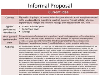 Informal Proposal
Current Idea
Concept My product is going to be a demo animation game where its about an explorer trapped
in the woods and being chased by a couple of monkeys. The plot will start when an
explorer saw a stranger and continues having a brief discussion with him. Then
Type of
products you
would make
• A demo animated game
• Poster/front cover
• App logo
What you will
need to make
them
To make the poster/front cover and an app logo I would need usage access to Photoshop so that I
will be able to create my project and finish it in time. However, for my demo animated game I
would need usage access to Premier Pro. With the experience that I have with accessing
Photoshop, Premier Pro and google I’ll be able to finish my project smoothly and in time.
Audience My primary audience would be 15-25 years old. This is because I think my product is more suitable towards this age
spectrum because younger people are often like to spend their time on something that they consider fun. My
secondary audience be 26-36 years old. This is because people from this age spectrum would consider something to
play to release stress from their everyday life. My product’s primary gender is male because it is an action/thriller,
but it is open to all genders to enjoy as it does not contain anything that may offend them. The primary
psychographic would be belongers because I will put catchy and trendy effects such as characters and props that
people nowadays are into. Remakes of retro games as well is the new trend these days where the same genre of
games are being produced but with a twist. My second psychographic would be achievers, this is because achievers
are busy during their day and this form of entertainment can help them to take a break from outside world where
they could just relax and destress themselves. My product’s primary geodemographic would be United Kingdom this
is because the whole new trend of remaking retro games is local and not international so Britons would definitely
enjoy it but audiences out there is not guaranteed. My product’s secondary geodemographic would be to English-
speaking countries as I would include dialogues between characters to add more features to my animated game.
The primary social grade would be working class this is because I am offering a cheap price for my product because I
want my product to become accessible and enjoyed by everyone without discrimination.
 