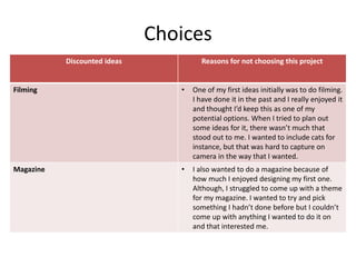 Choices
Discounted ideas Reasons for not choosing this project
Filming • One of my first ideas initially was to do filming.
I have done it in the past and I really enjoyed it
and thought I’d keep this as one of my
potential options. When I tried to plan out
some ideas for it, there wasn’t much that
stood out to me. I wanted to include cats for
instance, but that was hard to capture on
camera in the way that I wanted.
Magazine • I also wanted to do a magazine because of
how much I enjoyed designing my first one.
Although, I struggled to come up with a theme
for my magazine. I wanted to try and pick
something I hadn’t done before but I couldn’t
come up with anything I wanted to do it on
and that interested me.
 