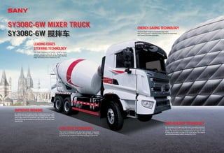 ENERGY-SAVING TECHNOLOGY
Thetruckislightinweightbutitundertakeslargeweight.
With dual-circuit power mode, the engine matches the transmission
well.Itsaves10%offuelconsumption.
ANTI-BUILDUP TECHNOLOGY
An innovative front taper and ball-crown connecting structure,
the mixer is shaped to prevent accumulation at front and rear
tapers. The flushing device is installed at the rear taper, in order
to clear accumulated concrete in the dead space. The residual
rate at the discharging outlet is declined by 0.4%.
LEADING EDGES
STEERING TECHNOLOGY
The large displacement power steering pump
reduces operator effort by 40%. By optimizing
chassis geometry and front the front axle steering
angle, the turning circle is reduced by 15%.
LOW DECK TECHNOLOGY
The truck is equipped with ultra-high strength, integrated
auxiliary frame to ensure its stability and high strength. It adapts
to various rough conditions meanwhile prolongs its service life.
IMPROVED BRAKING
By making full use of engine braking, braking distance has been
reduced by 15% and brake lining wear is decreased by 50%. Sany
uses a high volume air compressor, high quality piping, and new
sealing technology that shortens air and build up time to quicken brake
responsetime.
SY308C-6W MIXER TRUCK
SY308C-6W 搅拌车
 
